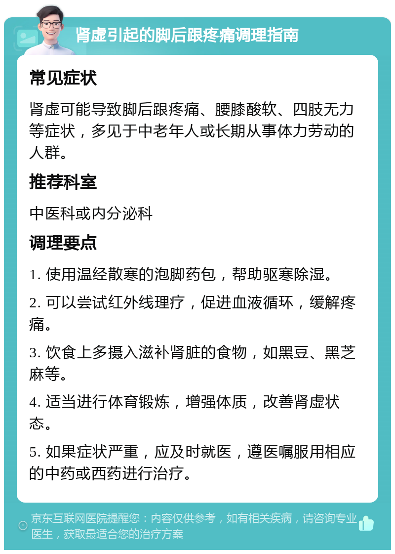 肾虚引起的脚后跟疼痛调理指南 常见症状 肾虚可能导致脚后跟疼痛、腰膝酸软、四肢无力等症状，多见于中老年人或长期从事体力劳动的人群。 推荐科室 中医科或内分泌科 调理要点 1. 使用温经散寒的泡脚药包，帮助驱寒除湿。 2. 可以尝试红外线理疗，促进血液循环，缓解疼痛。 3. 饮食上多摄入滋补肾脏的食物，如黑豆、黑芝麻等。 4. 适当进行体育锻炼，增强体质，改善肾虚状态。 5. 如果症状严重，应及时就医，遵医嘱服用相应的中药或西药进行治疗。