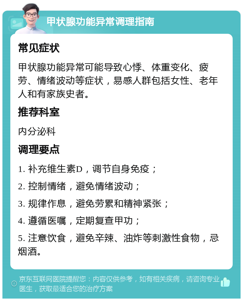 甲状腺功能异常调理指南 常见症状 甲状腺功能异常可能导致心悸、体重变化、疲劳、情绪波动等症状，易感人群包括女性、老年人和有家族史者。 推荐科室 内分泌科 调理要点 1. 补充维生素D，调节自身免疫； 2. 控制情绪，避免情绪波动； 3. 规律作息，避免劳累和精神紧张； 4. 遵循医嘱，定期复查甲功； 5. 注意饮食，避免辛辣、油炸等刺激性食物，忌烟酒。