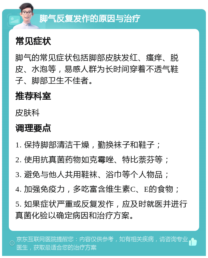 脚气反复发作的原因与治疗 常见症状 脚气的常见症状包括脚部皮肤发红、瘙痒、脱皮、水泡等，易感人群为长时间穿着不透气鞋子、脚部卫生不佳者。 推荐科室 皮肤科 调理要点 1. 保持脚部清洁干燥，勤换袜子和鞋子； 2. 使用抗真菌药物如克霉唑、特比萘芬等； 3. 避免与他人共用鞋袜、浴巾等个人物品； 4. 加强免疫力，多吃富含维生素C、E的食物； 5. 如果症状严重或反复发作，应及时就医并进行真菌化验以确定病因和治疗方案。