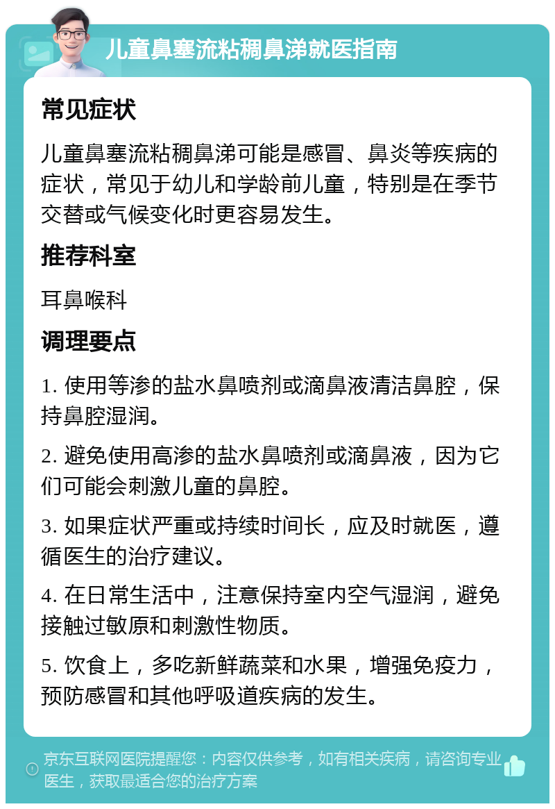 儿童鼻塞流粘稠鼻涕就医指南 常见症状 儿童鼻塞流粘稠鼻涕可能是感冒、鼻炎等疾病的症状，常见于幼儿和学龄前儿童，特别是在季节交替或气候变化时更容易发生。 推荐科室 耳鼻喉科 调理要点 1. 使用等渗的盐水鼻喷剂或滴鼻液清洁鼻腔，保持鼻腔湿润。 2. 避免使用高渗的盐水鼻喷剂或滴鼻液，因为它们可能会刺激儿童的鼻腔。 3. 如果症状严重或持续时间长，应及时就医，遵循医生的治疗建议。 4. 在日常生活中，注意保持室内空气湿润，避免接触过敏原和刺激性物质。 5. 饮食上，多吃新鲜蔬菜和水果，增强免疫力，预防感冒和其他呼吸道疾病的发生。