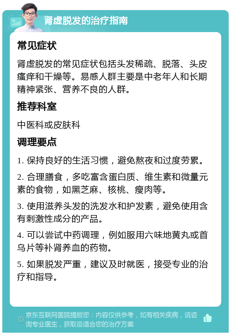 肾虚脱发的治疗指南 常见症状 肾虚脱发的常见症状包括头发稀疏、脱落、头皮瘙痒和干燥等。易感人群主要是中老年人和长期精神紧张、营养不良的人群。 推荐科室 中医科或皮肤科 调理要点 1. 保持良好的生活习惯，避免熬夜和过度劳累。 2. 合理膳食，多吃富含蛋白质、维生素和微量元素的食物，如黑芝麻、核桃、瘦肉等。 3. 使用滋养头发的洗发水和护发素，避免使用含有刺激性成分的产品。 4. 可以尝试中药调理，例如服用六味地黄丸或首乌片等补肾养血的药物。 5. 如果脱发严重，建议及时就医，接受专业的治疗和指导。