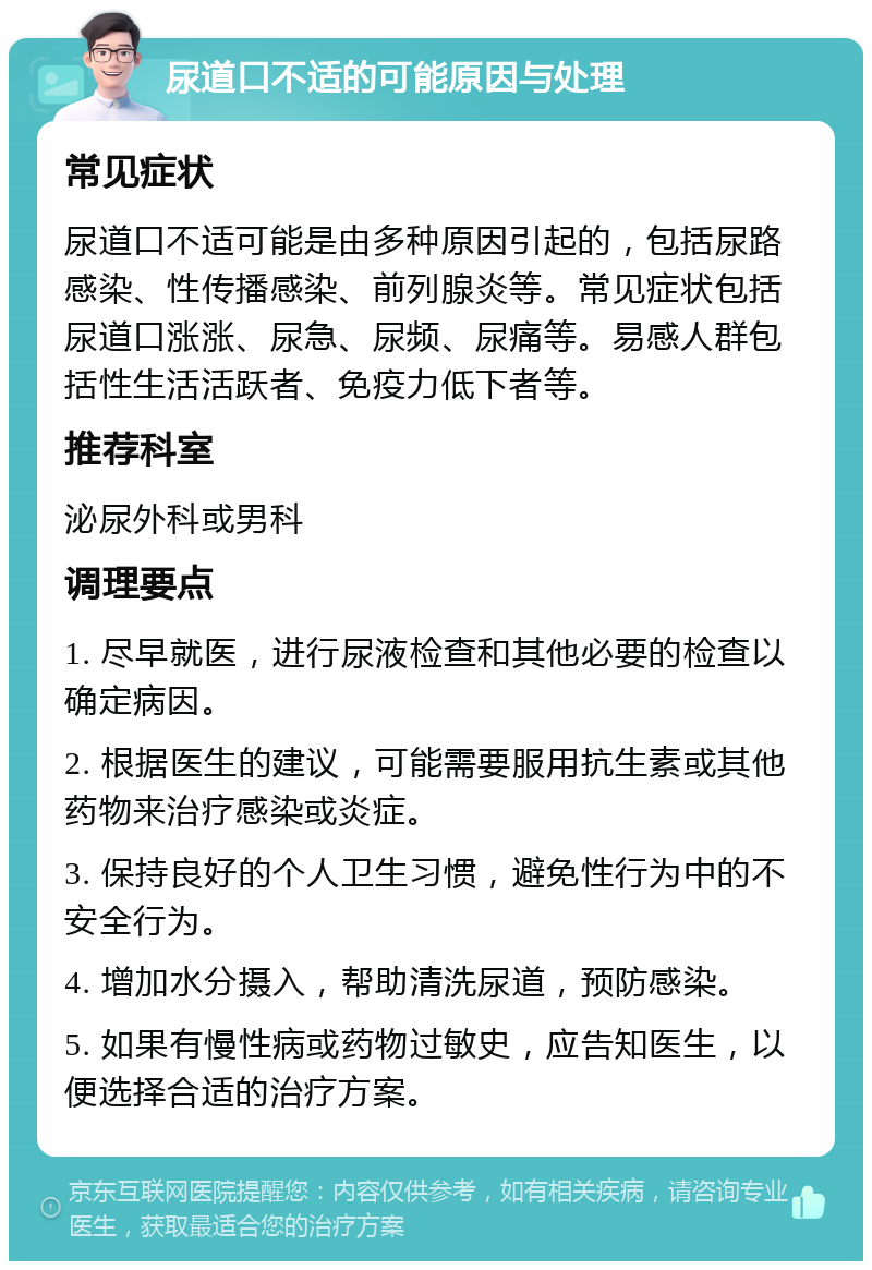 尿道口不适的可能原因与处理 常见症状 尿道口不适可能是由多种原因引起的，包括尿路感染、性传播感染、前列腺炎等。常见症状包括尿道口涨涨、尿急、尿频、尿痛等。易感人群包括性生活活跃者、免疫力低下者等。 推荐科室 泌尿外科或男科 调理要点 1. 尽早就医，进行尿液检查和其他必要的检查以确定病因。 2. 根据医生的建议，可能需要服用抗生素或其他药物来治疗感染或炎症。 3. 保持良好的个人卫生习惯，避免性行为中的不安全行为。 4. 增加水分摄入，帮助清洗尿道，预防感染。 5. 如果有慢性病或药物过敏史，应告知医生，以便选择合适的治疗方案。