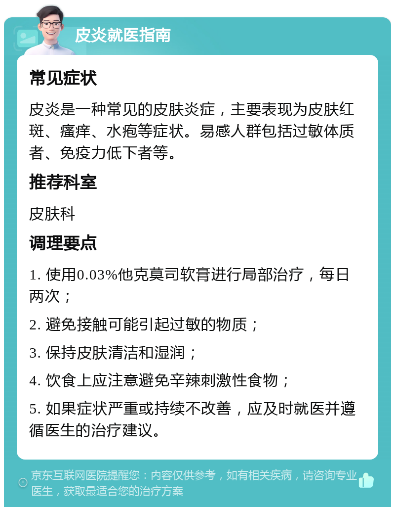 皮炎就医指南 常见症状 皮炎是一种常见的皮肤炎症，主要表现为皮肤红斑、瘙痒、水疱等症状。易感人群包括过敏体质者、免疫力低下者等。 推荐科室 皮肤科 调理要点 1. 使用0.03%他克莫司软膏进行局部治疗，每日两次； 2. 避免接触可能引起过敏的物质； 3. 保持皮肤清洁和湿润； 4. 饮食上应注意避免辛辣刺激性食物； 5. 如果症状严重或持续不改善，应及时就医并遵循医生的治疗建议。