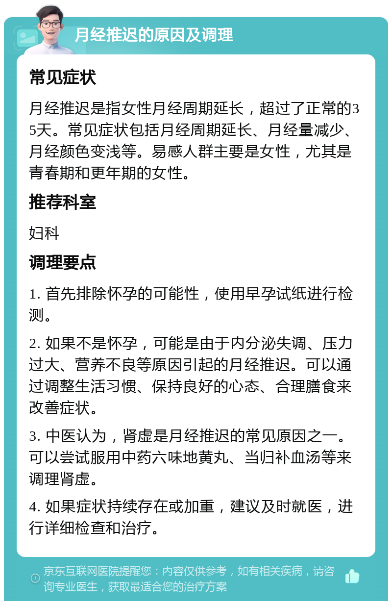 月经推迟的原因及调理 常见症状 月经推迟是指女性月经周期延长，超过了正常的35天。常见症状包括月经周期延长、月经量减少、月经颜色变浅等。易感人群主要是女性，尤其是青春期和更年期的女性。 推荐科室 妇科 调理要点 1. 首先排除怀孕的可能性，使用早孕试纸进行检测。 2. 如果不是怀孕，可能是由于内分泌失调、压力过大、营养不良等原因引起的月经推迟。可以通过调整生活习惯、保持良好的心态、合理膳食来改善症状。 3. 中医认为，肾虚是月经推迟的常见原因之一。可以尝试服用中药六味地黄丸、当归补血汤等来调理肾虚。 4. 如果症状持续存在或加重，建议及时就医，进行详细检查和治疗。