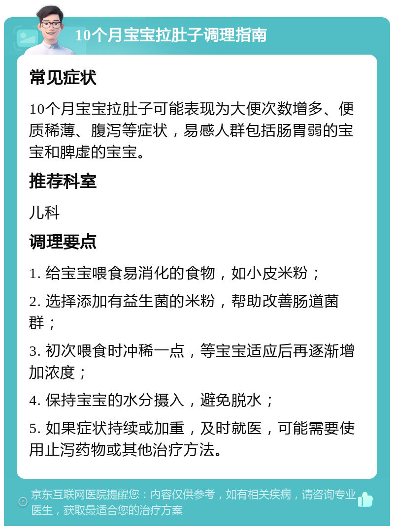 10个月宝宝拉肚子调理指南 常见症状 10个月宝宝拉肚子可能表现为大便次数增多、便质稀薄、腹泻等症状，易感人群包括肠胃弱的宝宝和脾虚的宝宝。 推荐科室 儿科 调理要点 1. 给宝宝喂食易消化的食物，如小皮米粉； 2. 选择添加有益生菌的米粉，帮助改善肠道菌群； 3. 初次喂食时冲稀一点，等宝宝适应后再逐渐增加浓度； 4. 保持宝宝的水分摄入，避免脱水； 5. 如果症状持续或加重，及时就医，可能需要使用止泻药物或其他治疗方法。