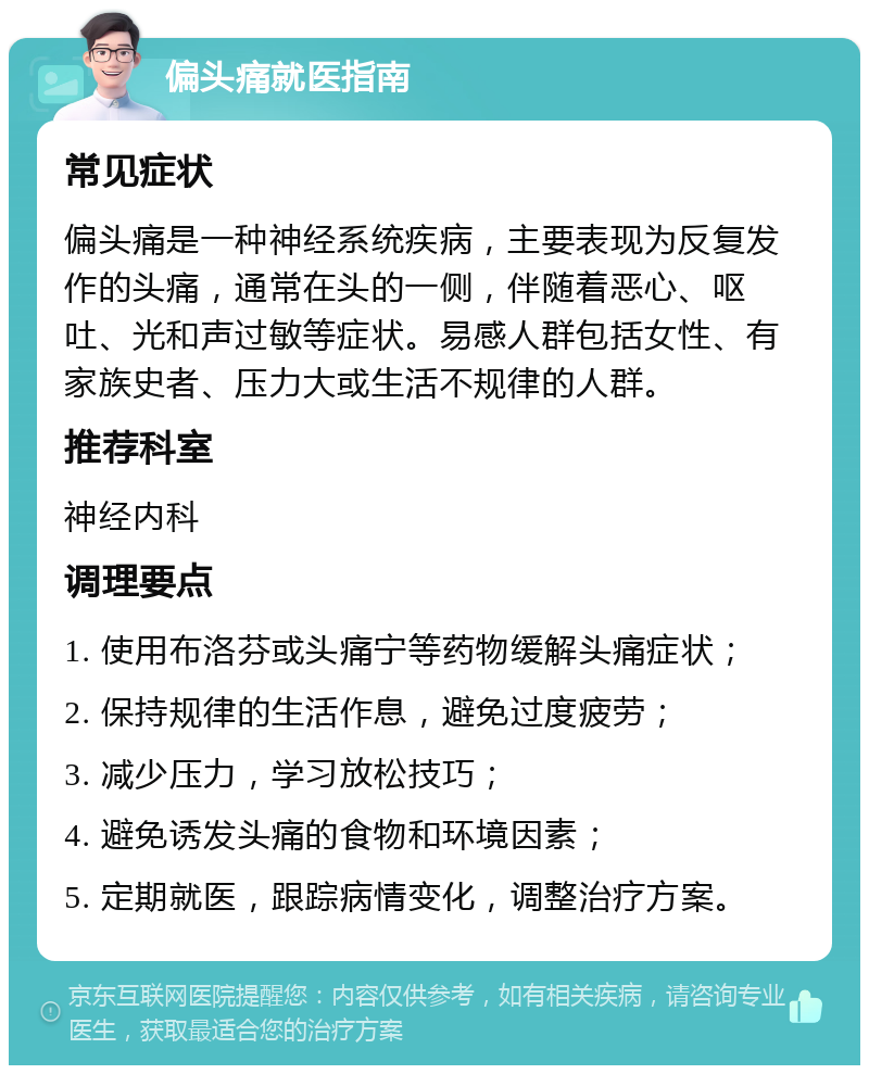 偏头痛就医指南 常见症状 偏头痛是一种神经系统疾病，主要表现为反复发作的头痛，通常在头的一侧，伴随着恶心、呕吐、光和声过敏等症状。易感人群包括女性、有家族史者、压力大或生活不规律的人群。 推荐科室 神经内科 调理要点 1. 使用布洛芬或头痛宁等药物缓解头痛症状； 2. 保持规律的生活作息，避免过度疲劳； 3. 减少压力，学习放松技巧； 4. 避免诱发头痛的食物和环境因素； 5. 定期就医，跟踪病情变化，调整治疗方案。