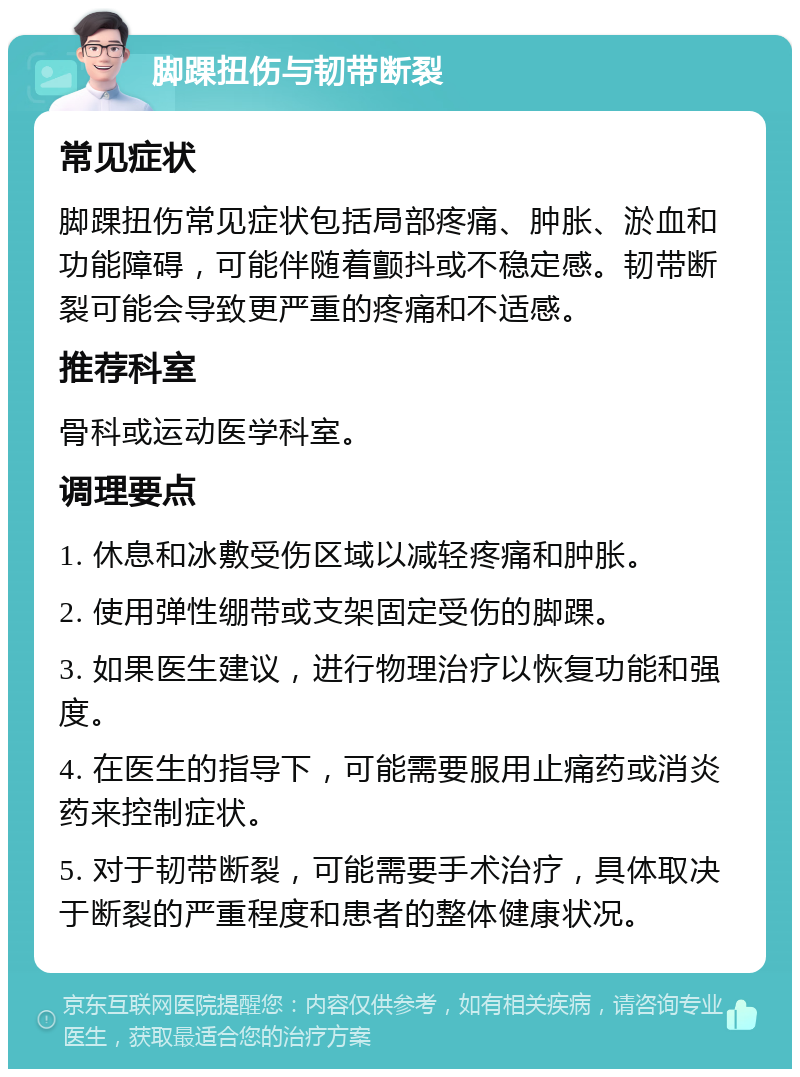 脚踝扭伤与韧带断裂 常见症状 脚踝扭伤常见症状包括局部疼痛、肿胀、淤血和功能障碍，可能伴随着颤抖或不稳定感。韧带断裂可能会导致更严重的疼痛和不适感。 推荐科室 骨科或运动医学科室。 调理要点 1. 休息和冰敷受伤区域以减轻疼痛和肿胀。 2. 使用弹性绷带或支架固定受伤的脚踝。 3. 如果医生建议，进行物理治疗以恢复功能和强度。 4. 在医生的指导下，可能需要服用止痛药或消炎药来控制症状。 5. 对于韧带断裂，可能需要手术治疗，具体取决于断裂的严重程度和患者的整体健康状况。