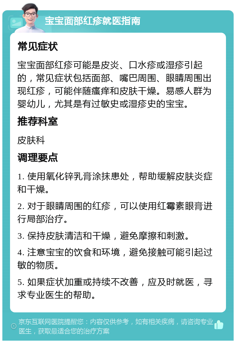 宝宝面部红疹就医指南 常见症状 宝宝面部红疹可能是皮炎、口水疹或湿疹引起的，常见症状包括面部、嘴巴周围、眼睛周围出现红疹，可能伴随瘙痒和皮肤干燥。易感人群为婴幼儿，尤其是有过敏史或湿疹史的宝宝。 推荐科室 皮肤科 调理要点 1. 使用氧化锌乳膏涂抹患处，帮助缓解皮肤炎症和干燥。 2. 对于眼睛周围的红疹，可以使用红霉素眼膏进行局部治疗。 3. 保持皮肤清洁和干燥，避免摩擦和刺激。 4. 注意宝宝的饮食和环境，避免接触可能引起过敏的物质。 5. 如果症状加重或持续不改善，应及时就医，寻求专业医生的帮助。