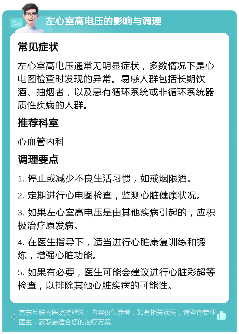 左心室高电压的影响与调理 常见症状 左心室高电压通常无明显症状，多数情况下是心电图检查时发现的异常。易感人群包括长期饮酒、抽烟者，以及患有循环系统或非循环系统器质性疾病的人群。 推荐科室 心血管内科 调理要点 1. 停止或减少不良生活习惯，如戒烟限酒。 2. 定期进行心电图检查，监测心脏健康状况。 3. 如果左心室高电压是由其他疾病引起的，应积极治疗原发病。 4. 在医生指导下，适当进行心脏康复训练和锻炼，增强心脏功能。 5. 如果有必要，医生可能会建议进行心脏彩超等检查，以排除其他心脏疾病的可能性。