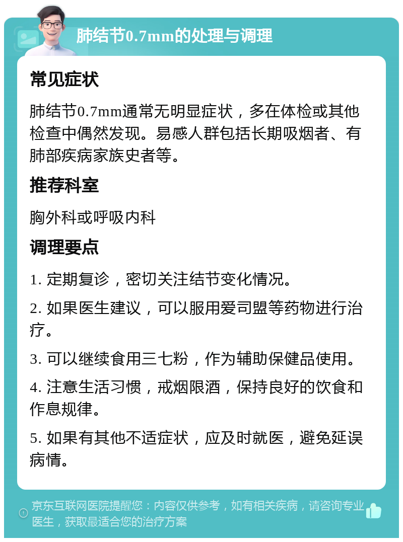 肺结节0.7mm的处理与调理 常见症状 肺结节0.7mm通常无明显症状，多在体检或其他检查中偶然发现。易感人群包括长期吸烟者、有肺部疾病家族史者等。 推荐科室 胸外科或呼吸内科 调理要点 1. 定期复诊，密切关注结节变化情况。 2. 如果医生建议，可以服用爱司盟等药物进行治疗。 3. 可以继续食用三七粉，作为辅助保健品使用。 4. 注意生活习惯，戒烟限酒，保持良好的饮食和作息规律。 5. 如果有其他不适症状，应及时就医，避免延误病情。