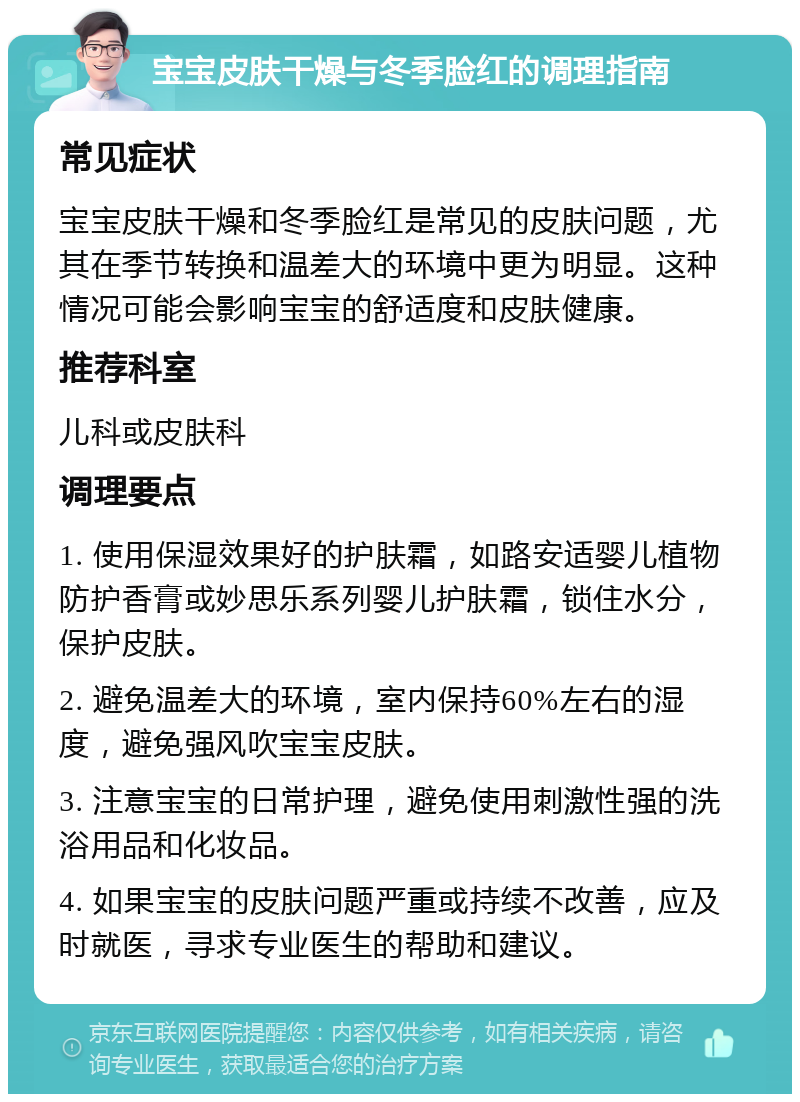 宝宝皮肤干燥与冬季脸红的调理指南 常见症状 宝宝皮肤干燥和冬季脸红是常见的皮肤问题，尤其在季节转换和温差大的环境中更为明显。这种情况可能会影响宝宝的舒适度和皮肤健康。 推荐科室 儿科或皮肤科 调理要点 1. 使用保湿效果好的护肤霜，如路安适婴儿植物防护香膏或妙思乐系列婴儿护肤霜，锁住水分，保护皮肤。 2. 避免温差大的环境，室内保持60%左右的湿度，避免强风吹宝宝皮肤。 3. 注意宝宝的日常护理，避免使用刺激性强的洗浴用品和化妆品。 4. 如果宝宝的皮肤问题严重或持续不改善，应及时就医，寻求专业医生的帮助和建议。