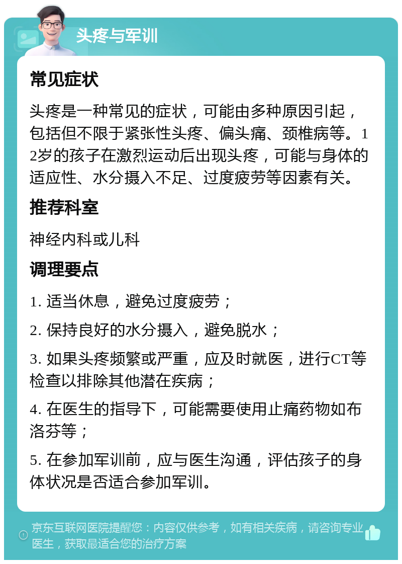 头疼与军训 常见症状 头疼是一种常见的症状，可能由多种原因引起，包括但不限于紧张性头疼、偏头痛、颈椎病等。12岁的孩子在激烈运动后出现头疼，可能与身体的适应性、水分摄入不足、过度疲劳等因素有关。 推荐科室 神经内科或儿科 调理要点 1. 适当休息，避免过度疲劳； 2. 保持良好的水分摄入，避免脱水； 3. 如果头疼频繁或严重，应及时就医，进行CT等检查以排除其他潜在疾病； 4. 在医生的指导下，可能需要使用止痛药物如布洛芬等； 5. 在参加军训前，应与医生沟通，评估孩子的身体状况是否适合参加军训。