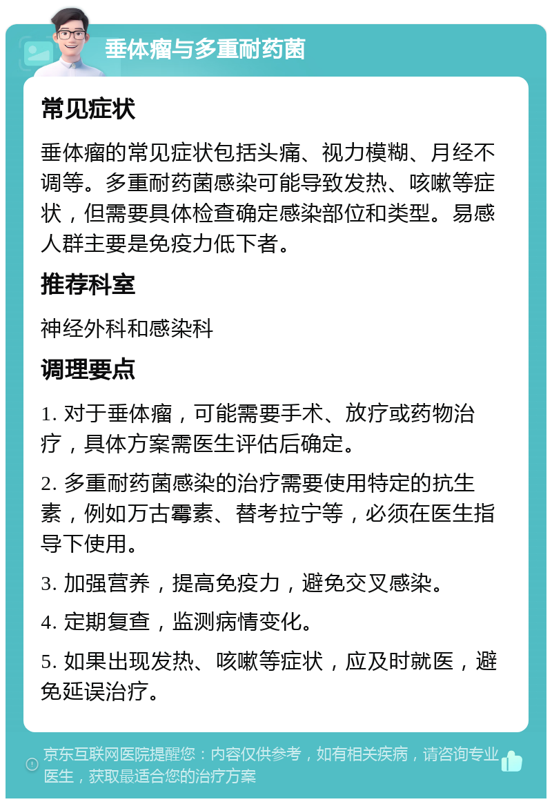 垂体瘤与多重耐药菌 常见症状 垂体瘤的常见症状包括头痛、视力模糊、月经不调等。多重耐药菌感染可能导致发热、咳嗽等症状，但需要具体检查确定感染部位和类型。易感人群主要是免疫力低下者。 推荐科室 神经外科和感染科 调理要点 1. 对于垂体瘤，可能需要手术、放疗或药物治疗，具体方案需医生评估后确定。 2. 多重耐药菌感染的治疗需要使用特定的抗生素，例如万古霉素、替考拉宁等，必须在医生指导下使用。 3. 加强营养，提高免疫力，避免交叉感染。 4. 定期复查，监测病情变化。 5. 如果出现发热、咳嗽等症状，应及时就医，避免延误治疗。