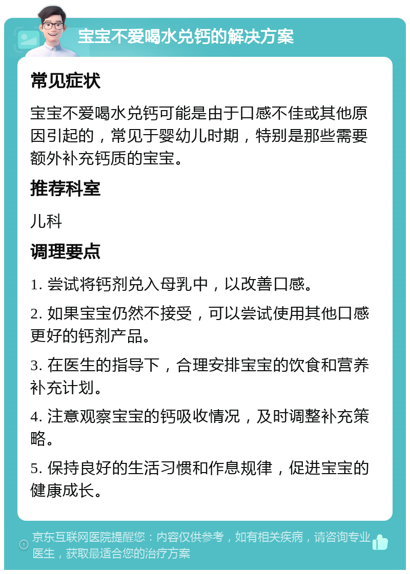 宝宝不爱喝水兑钙的解决方案 常见症状 宝宝不爱喝水兑钙可能是由于口感不佳或其他原因引起的，常见于婴幼儿时期，特别是那些需要额外补充钙质的宝宝。 推荐科室 儿科 调理要点 1. 尝试将钙剂兑入母乳中，以改善口感。 2. 如果宝宝仍然不接受，可以尝试使用其他口感更好的钙剂产品。 3. 在医生的指导下，合理安排宝宝的饮食和营养补充计划。 4. 注意观察宝宝的钙吸收情况，及时调整补充策略。 5. 保持良好的生活习惯和作息规律，促进宝宝的健康成长。