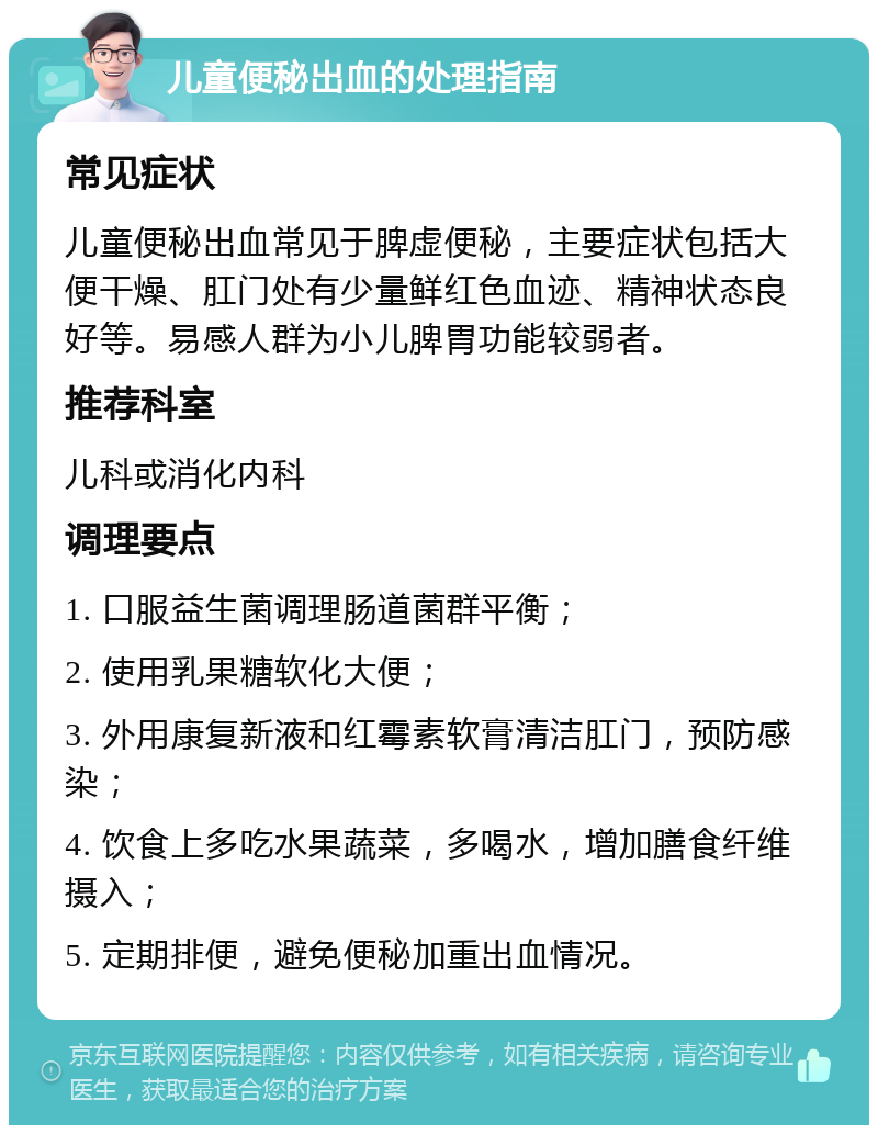 儿童便秘出血的处理指南 常见症状 儿童便秘出血常见于脾虚便秘，主要症状包括大便干燥、肛门处有少量鲜红色血迹、精神状态良好等。易感人群为小儿脾胃功能较弱者。 推荐科室 儿科或消化内科 调理要点 1. 口服益生菌调理肠道菌群平衡； 2. 使用乳果糖软化大便； 3. 外用康复新液和红霉素软膏清洁肛门，预防感染； 4. 饮食上多吃水果蔬菜，多喝水，增加膳食纤维摄入； 5. 定期排便，避免便秘加重出血情况。