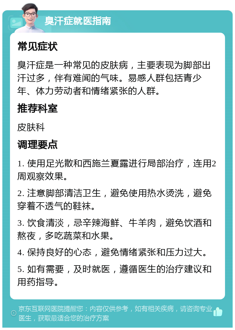 臭汗症就医指南 常见症状 臭汗症是一种常见的皮肤病，主要表现为脚部出汗过多，伴有难闻的气味。易感人群包括青少年、体力劳动者和情绪紧张的人群。 推荐科室 皮肤科 调理要点 1. 使用足光散和西施兰夏露进行局部治疗，连用2周观察效果。 2. 注意脚部清洁卫生，避免使用热水烫洗，避免穿着不透气的鞋袜。 3. 饮食清淡，忌辛辣海鲜、牛羊肉，避免饮酒和熬夜，多吃蔬菜和水果。 4. 保持良好的心态，避免情绪紧张和压力过大。 5. 如有需要，及时就医，遵循医生的治疗建议和用药指导。