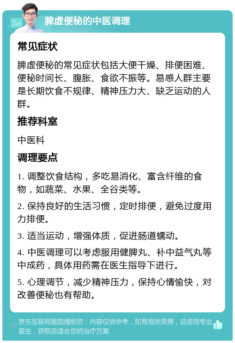 脾虚便秘的中医调理 常见症状 脾虚便秘的常见症状包括大便干燥、排便困难、便秘时间长、腹胀、食欲不振等。易感人群主要是长期饮食不规律、精神压力大、缺乏运动的人群。 推荐科室 中医科 调理要点 1. 调整饮食结构，多吃易消化、富含纤维的食物，如蔬菜、水果、全谷类等。 2. 保持良好的生活习惯，定时排便，避免过度用力排便。 3. 适当运动，增强体质，促进肠道蠕动。 4. 中医调理可以考虑服用健脾丸、补中益气丸等中成药，具体用药需在医生指导下进行。 5. 心理调节，减少精神压力，保持心情愉快，对改善便秘也有帮助。