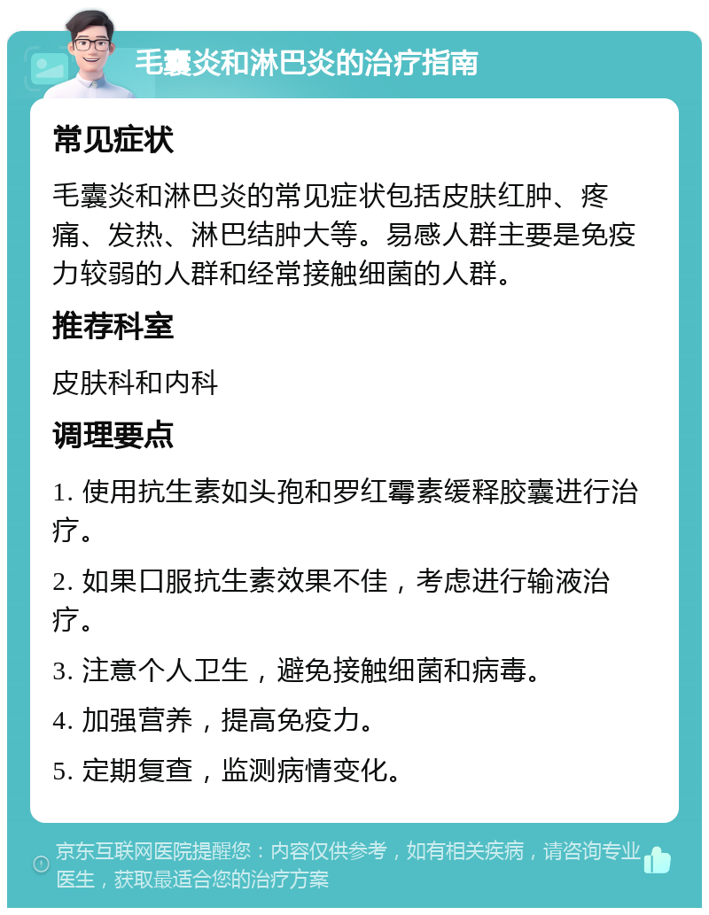 毛囊炎和淋巴炎的治疗指南 常见症状 毛囊炎和淋巴炎的常见症状包括皮肤红肿、疼痛、发热、淋巴结肿大等。易感人群主要是免疫力较弱的人群和经常接触细菌的人群。 推荐科室 皮肤科和内科 调理要点 1. 使用抗生素如头孢和罗红霉素缓释胶囊进行治疗。 2. 如果口服抗生素效果不佳，考虑进行输液治疗。 3. 注意个人卫生，避免接触细菌和病毒。 4. 加强营养，提高免疫力。 5. 定期复查，监测病情变化。