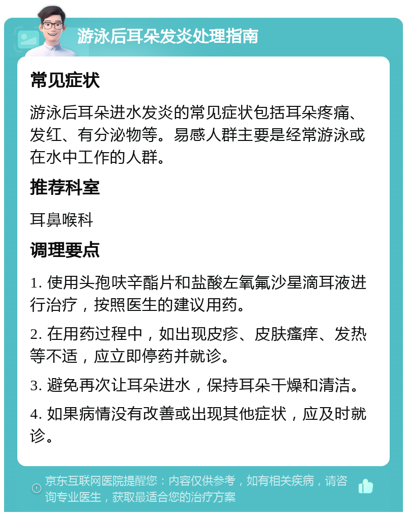 游泳后耳朵发炎处理指南 常见症状 游泳后耳朵进水发炎的常见症状包括耳朵疼痛、发红、有分泌物等。易感人群主要是经常游泳或在水中工作的人群。 推荐科室 耳鼻喉科 调理要点 1. 使用头孢呋辛酯片和盐酸左氧氟沙星滴耳液进行治疗，按照医生的建议用药。 2. 在用药过程中，如出现皮疹、皮肤瘙痒、发热等不适，应立即停药并就诊。 3. 避免再次让耳朵进水，保持耳朵干燥和清洁。 4. 如果病情没有改善或出现其他症状，应及时就诊。