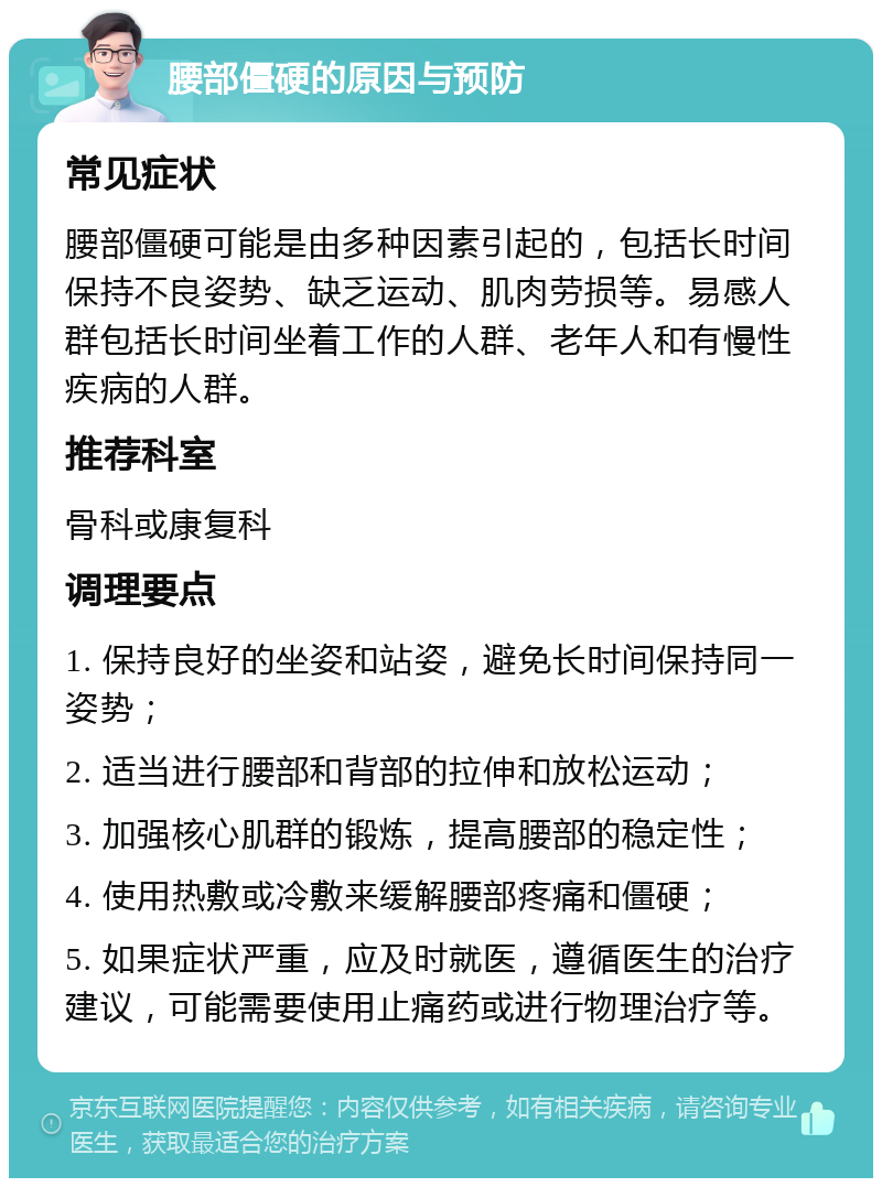 腰部僵硬的原因与预防 常见症状 腰部僵硬可能是由多种因素引起的，包括长时间保持不良姿势、缺乏运动、肌肉劳损等。易感人群包括长时间坐着工作的人群、老年人和有慢性疾病的人群。 推荐科室 骨科或康复科 调理要点 1. 保持良好的坐姿和站姿，避免长时间保持同一姿势； 2. 适当进行腰部和背部的拉伸和放松运动； 3. 加强核心肌群的锻炼，提高腰部的稳定性； 4. 使用热敷或冷敷来缓解腰部疼痛和僵硬； 5. 如果症状严重，应及时就医，遵循医生的治疗建议，可能需要使用止痛药或进行物理治疗等。