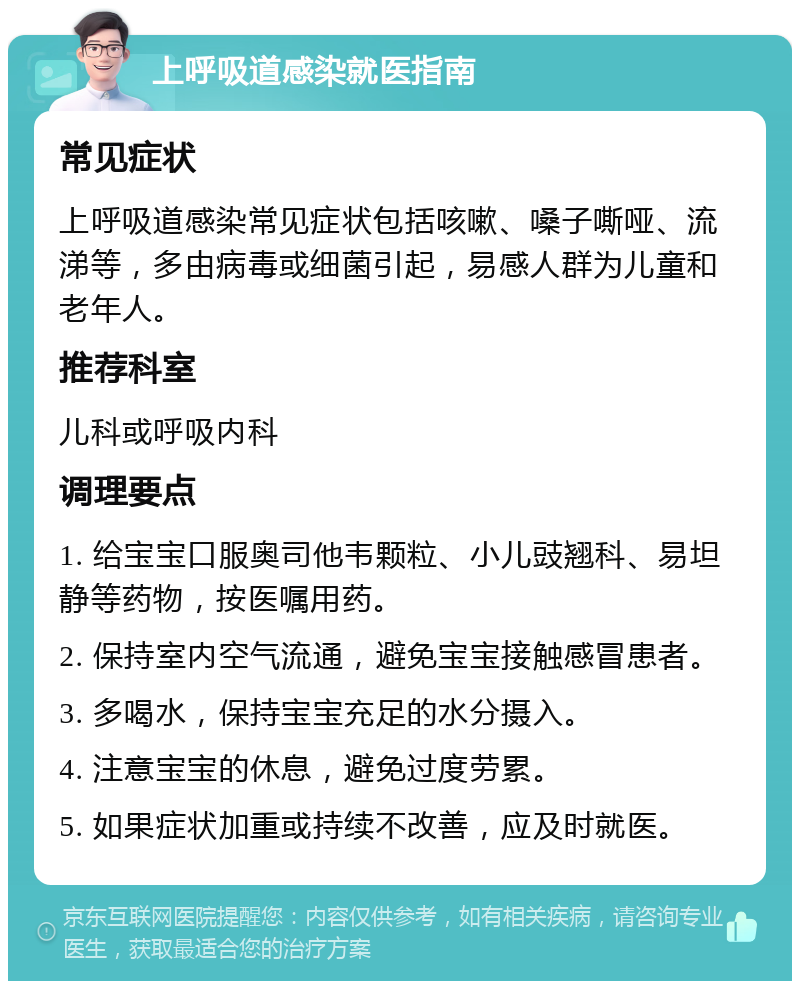 上呼吸道感染就医指南 常见症状 上呼吸道感染常见症状包括咳嗽、嗓子嘶哑、流涕等，多由病毒或细菌引起，易感人群为儿童和老年人。 推荐科室 儿科或呼吸内科 调理要点 1. 给宝宝口服奥司他韦颗粒、小儿豉翘科、易坦静等药物，按医嘱用药。 2. 保持室内空气流通，避免宝宝接触感冒患者。 3. 多喝水，保持宝宝充足的水分摄入。 4. 注意宝宝的休息，避免过度劳累。 5. 如果症状加重或持续不改善，应及时就医。