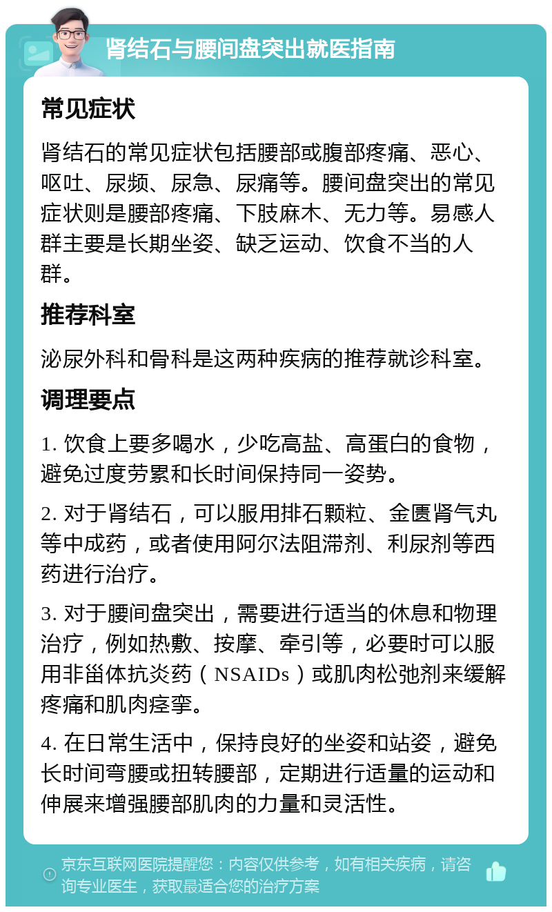 肾结石与腰间盘突出就医指南 常见症状 肾结石的常见症状包括腰部或腹部疼痛、恶心、呕吐、尿频、尿急、尿痛等。腰间盘突出的常见症状则是腰部疼痛、下肢麻木、无力等。易感人群主要是长期坐姿、缺乏运动、饮食不当的人群。 推荐科室 泌尿外科和骨科是这两种疾病的推荐就诊科室。 调理要点 1. 饮食上要多喝水，少吃高盐、高蛋白的食物，避免过度劳累和长时间保持同一姿势。 2. 对于肾结石，可以服用排石颗粒、金匮肾气丸等中成药，或者使用阿尔法阻滞剂、利尿剂等西药进行治疗。 3. 对于腰间盘突出，需要进行适当的休息和物理治疗，例如热敷、按摩、牵引等，必要时可以服用非甾体抗炎药（NSAIDs）或肌肉松弛剂来缓解疼痛和肌肉痉挛。 4. 在日常生活中，保持良好的坐姿和站姿，避免长时间弯腰或扭转腰部，定期进行适量的运动和伸展来增强腰部肌肉的力量和灵活性。