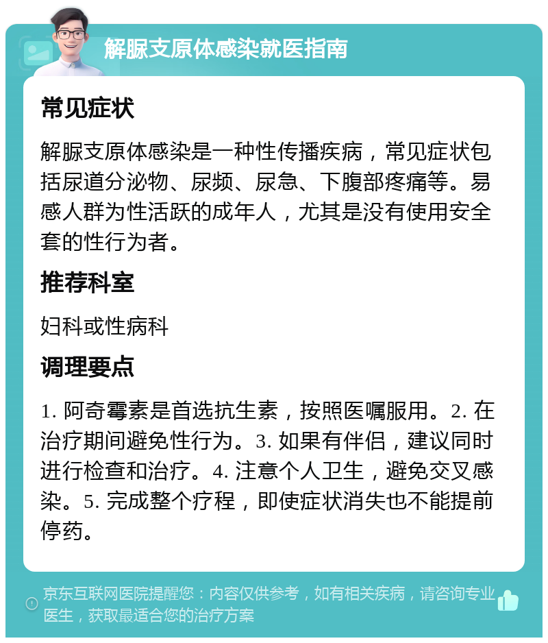 解脲支原体感染就医指南 常见症状 解脲支原体感染是一种性传播疾病，常见症状包括尿道分泌物、尿频、尿急、下腹部疼痛等。易感人群为性活跃的成年人，尤其是没有使用安全套的性行为者。 推荐科室 妇科或性病科 调理要点 1. 阿奇霉素是首选抗生素，按照医嘱服用。2. 在治疗期间避免性行为。3. 如果有伴侣，建议同时进行检查和治疗。4. 注意个人卫生，避免交叉感染。5. 完成整个疗程，即使症状消失也不能提前停药。