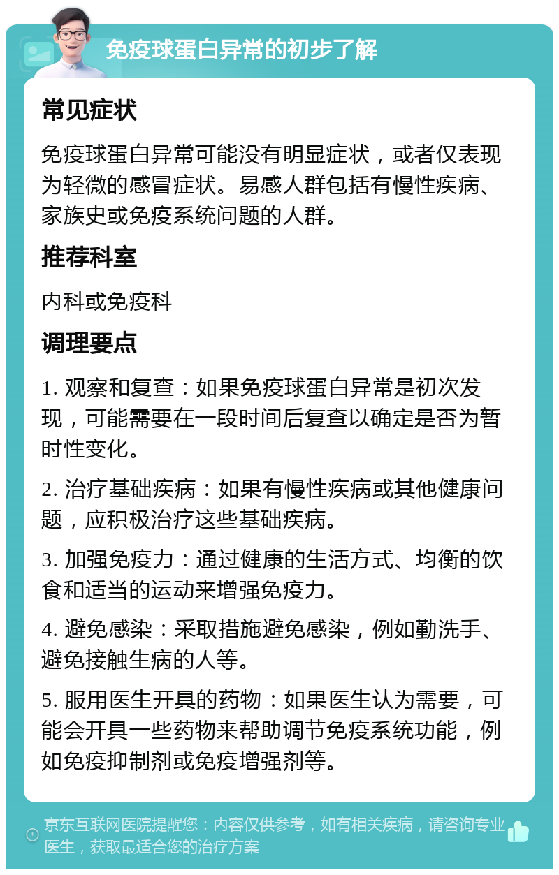 免疫球蛋白异常的初步了解 常见症状 免疫球蛋白异常可能没有明显症状，或者仅表现为轻微的感冒症状。易感人群包括有慢性疾病、家族史或免疫系统问题的人群。 推荐科室 内科或免疫科 调理要点 1. 观察和复查：如果免疫球蛋白异常是初次发现，可能需要在一段时间后复查以确定是否为暂时性变化。 2. 治疗基础疾病：如果有慢性疾病或其他健康问题，应积极治疗这些基础疾病。 3. 加强免疫力：通过健康的生活方式、均衡的饮食和适当的运动来增强免疫力。 4. 避免感染：采取措施避免感染，例如勤洗手、避免接触生病的人等。 5. 服用医生开具的药物：如果医生认为需要，可能会开具一些药物来帮助调节免疫系统功能，例如免疫抑制剂或免疫增强剂等。