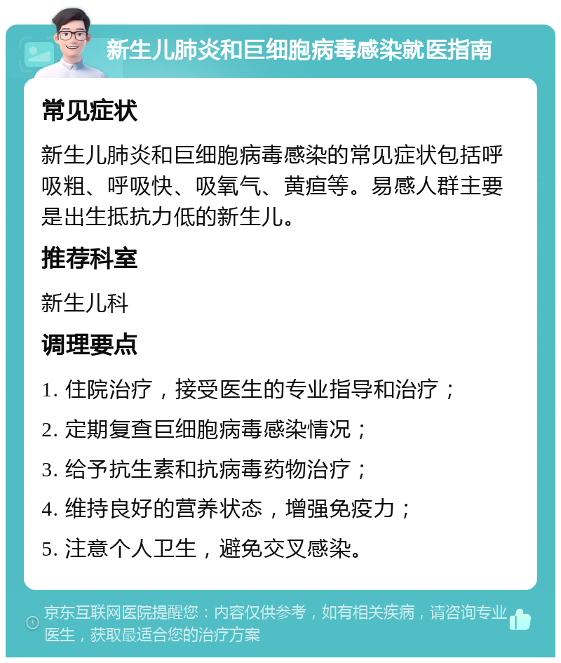 新生儿肺炎和巨细胞病毒感染就医指南 常见症状 新生儿肺炎和巨细胞病毒感染的常见症状包括呼吸粗、呼吸快、吸氧气、黄疸等。易感人群主要是出生抵抗力低的新生儿。 推荐科室 新生儿科 调理要点 1. 住院治疗，接受医生的专业指导和治疗； 2. 定期复查巨细胞病毒感染情况； 3. 给予抗生素和抗病毒药物治疗； 4. 维持良好的营养状态，增强免疫力； 5. 注意个人卫生，避免交叉感染。