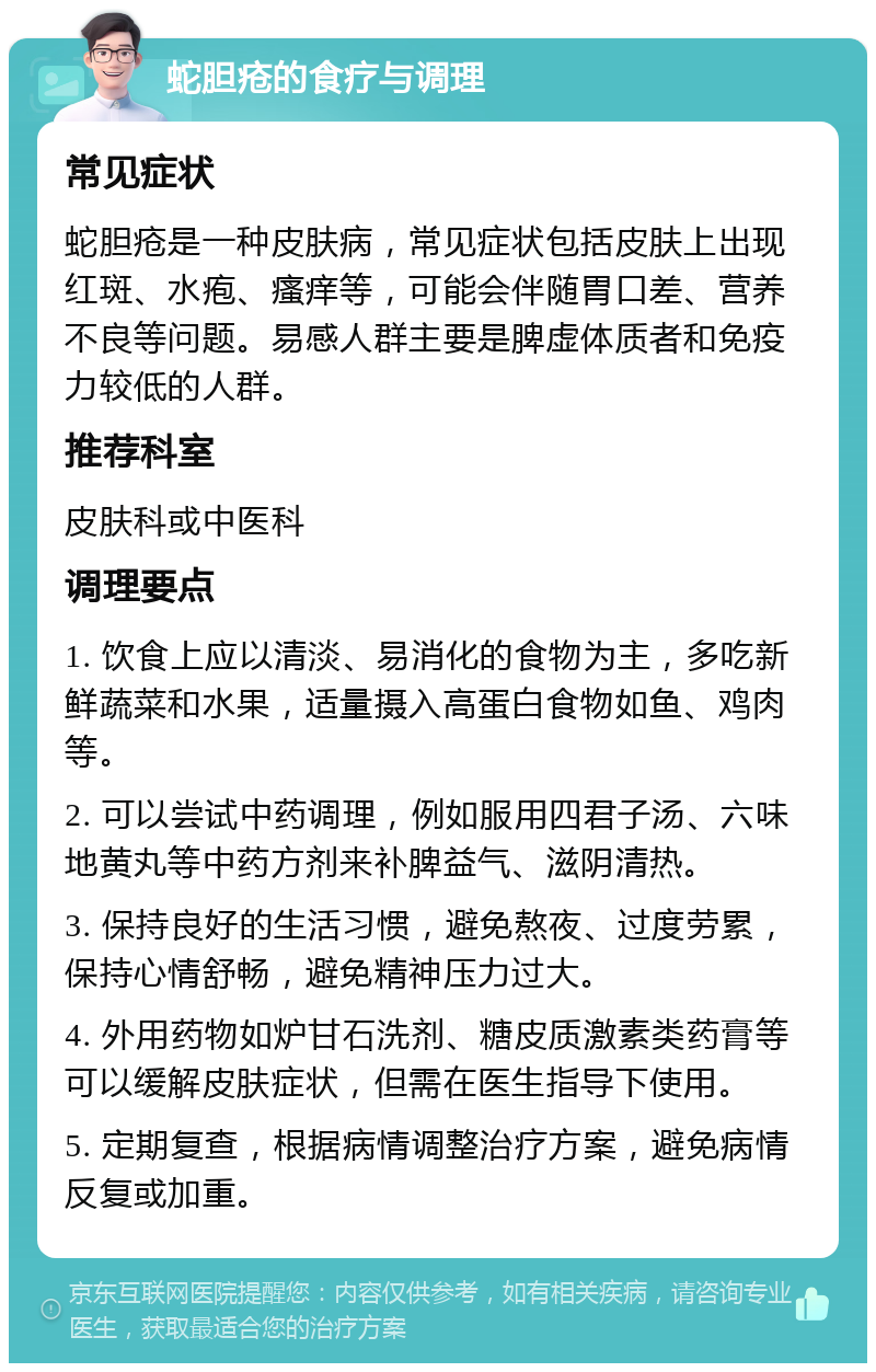 蛇胆疮的食疗与调理 常见症状 蛇胆疮是一种皮肤病，常见症状包括皮肤上出现红斑、水疱、瘙痒等，可能会伴随胃口差、营养不良等问题。易感人群主要是脾虚体质者和免疫力较低的人群。 推荐科室 皮肤科或中医科 调理要点 1. 饮食上应以清淡、易消化的食物为主，多吃新鲜蔬菜和水果，适量摄入高蛋白食物如鱼、鸡肉等。 2. 可以尝试中药调理，例如服用四君子汤、六味地黄丸等中药方剂来补脾益气、滋阴清热。 3. 保持良好的生活习惯，避免熬夜、过度劳累，保持心情舒畅，避免精神压力过大。 4. 外用药物如炉甘石洗剂、糖皮质激素类药膏等可以缓解皮肤症状，但需在医生指导下使用。 5. 定期复查，根据病情调整治疗方案，避免病情反复或加重。