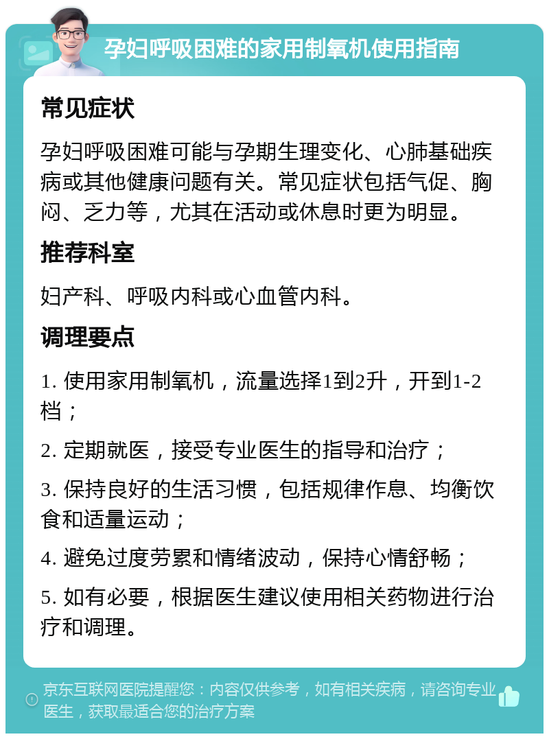 孕妇呼吸困难的家用制氧机使用指南 常见症状 孕妇呼吸困难可能与孕期生理变化、心肺基础疾病或其他健康问题有关。常见症状包括气促、胸闷、乏力等，尤其在活动或休息时更为明显。 推荐科室 妇产科、呼吸内科或心血管内科。 调理要点 1. 使用家用制氧机，流量选择1到2升，开到1-2档； 2. 定期就医，接受专业医生的指导和治疗； 3. 保持良好的生活习惯，包括规律作息、均衡饮食和适量运动； 4. 避免过度劳累和情绪波动，保持心情舒畅； 5. 如有必要，根据医生建议使用相关药物进行治疗和调理。