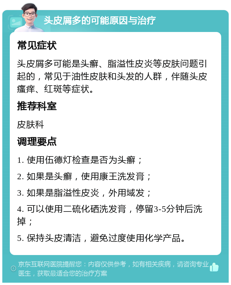 头皮屑多的可能原因与治疗 常见症状 头皮屑多可能是头癣、脂溢性皮炎等皮肤问题引起的，常见于油性皮肤和头发的人群，伴随头皮瘙痒、红斑等症状。 推荐科室 皮肤科 调理要点 1. 使用伍德灯检查是否为头癣； 2. 如果是头癣，使用康王洗发膏； 3. 如果是脂溢性皮炎，外用域发； 4. 可以使用二硫化硒洗发膏，停留3-5分钟后洗掉； 5. 保持头皮清洁，避免过度使用化学产品。