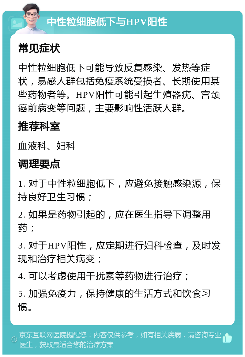 中性粒细胞低下与HPV阳性 常见症状 中性粒细胞低下可能导致反复感染、发热等症状，易感人群包括免疫系统受损者、长期使用某些药物者等。HPV阳性可能引起生殖器疣、宫颈癌前病变等问题，主要影响性活跃人群。 推荐科室 血液科、妇科 调理要点 1. 对于中性粒细胞低下，应避免接触感染源，保持良好卫生习惯； 2. 如果是药物引起的，应在医生指导下调整用药； 3. 对于HPV阳性，应定期进行妇科检查，及时发现和治疗相关病变； 4. 可以考虑使用干扰素等药物进行治疗； 5. 加强免疫力，保持健康的生活方式和饮食习惯。