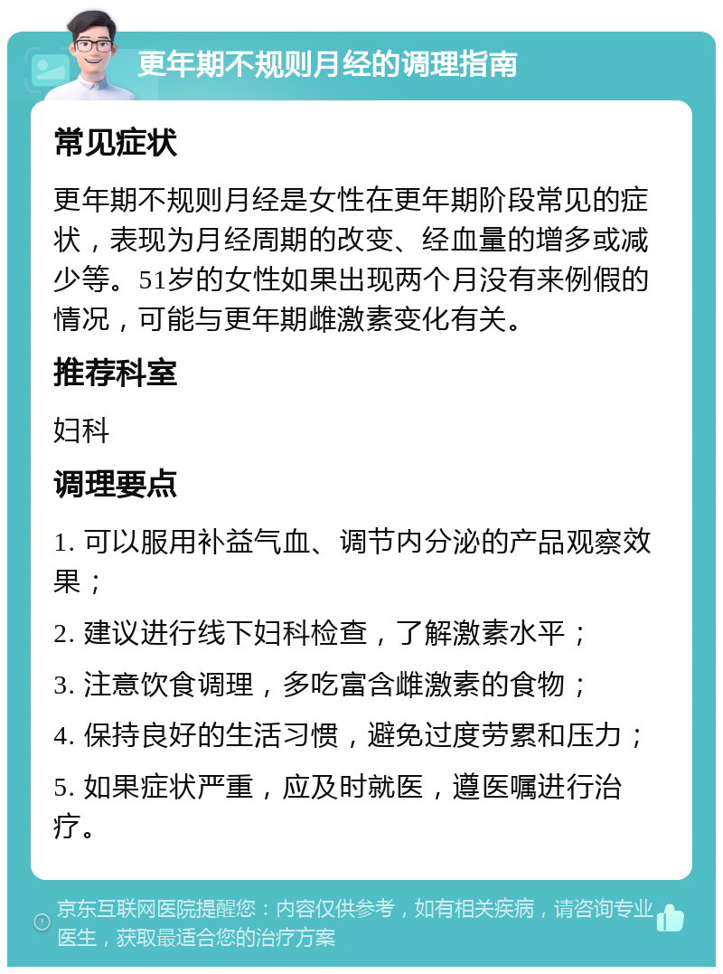 更年期不规则月经的调理指南 常见症状 更年期不规则月经是女性在更年期阶段常见的症状，表现为月经周期的改变、经血量的增多或减少等。51岁的女性如果出现两个月没有来例假的情况，可能与更年期雌激素变化有关。 推荐科室 妇科 调理要点 1. 可以服用补益气血、调节内分泌的产品观察效果； 2. 建议进行线下妇科检查，了解激素水平； 3. 注意饮食调理，多吃富含雌激素的食物； 4. 保持良好的生活习惯，避免过度劳累和压力； 5. 如果症状严重，应及时就医，遵医嘱进行治疗。