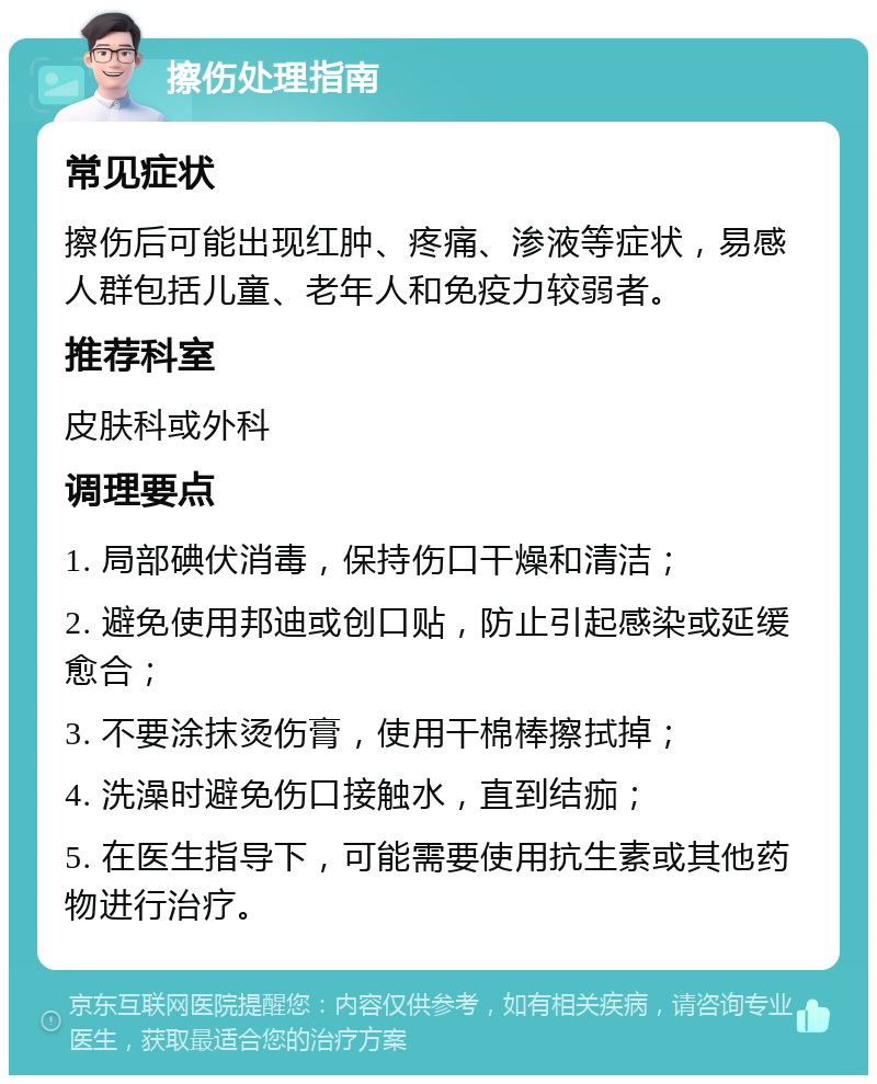 擦伤处理指南 常见症状 擦伤后可能出现红肿、疼痛、渗液等症状，易感人群包括儿童、老年人和免疫力较弱者。 推荐科室 皮肤科或外科 调理要点 1. 局部碘伏消毒，保持伤口干燥和清洁； 2. 避免使用邦迪或创口贴，防止引起感染或延缓愈合； 3. 不要涂抹烫伤膏，使用干棉棒擦拭掉； 4. 洗澡时避免伤口接触水，直到结痂； 5. 在医生指导下，可能需要使用抗生素或其他药物进行治疗。