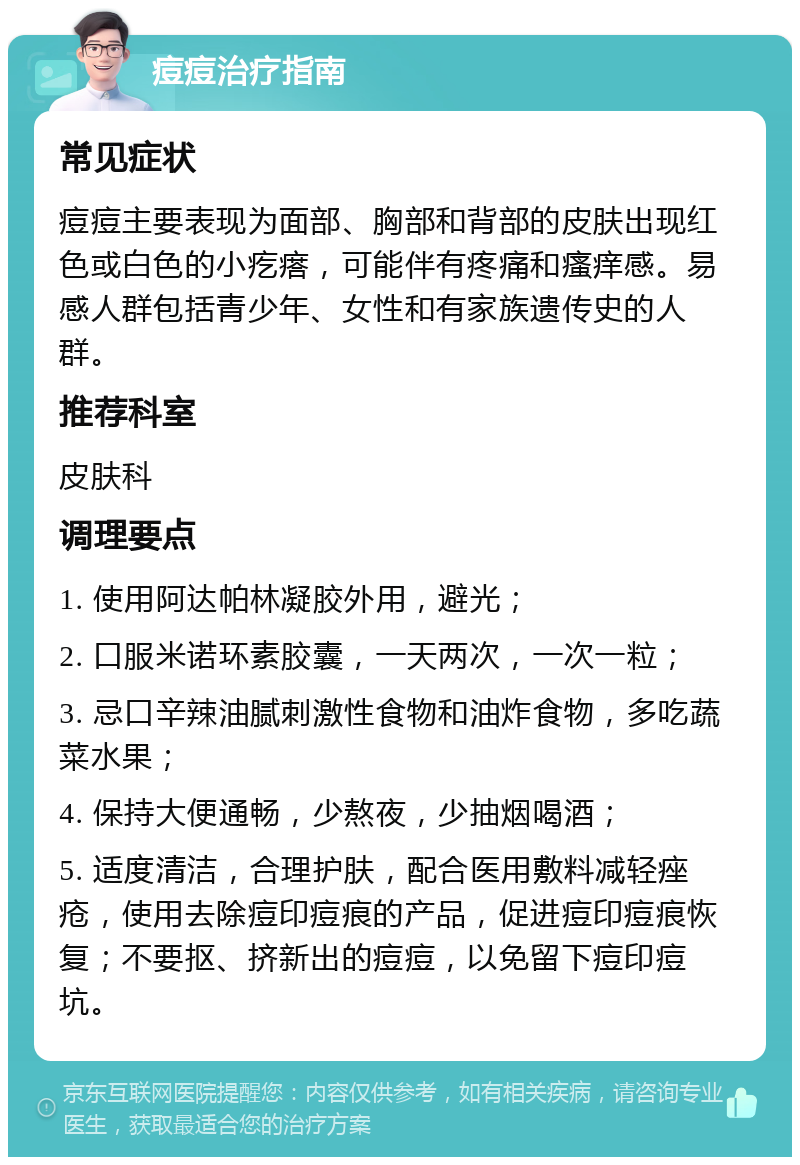 痘痘治疗指南 常见症状 痘痘主要表现为面部、胸部和背部的皮肤出现红色或白色的小疙瘩，可能伴有疼痛和瘙痒感。易感人群包括青少年、女性和有家族遗传史的人群。 推荐科室 皮肤科 调理要点 1. 使用阿达帕林凝胶外用，避光； 2. 口服米诺环素胶囊，一天两次，一次一粒； 3. 忌口辛辣油腻刺激性食物和油炸食物，多吃蔬菜水果； 4. 保持大便通畅，少熬夜，少抽烟喝酒； 5. 适度清洁，合理护肤，配合医用敷料减轻痤疮，使用去除痘印痘痕的产品，促进痘印痘痕恢复；不要抠、挤新出的痘痘，以免留下痘印痘坑。