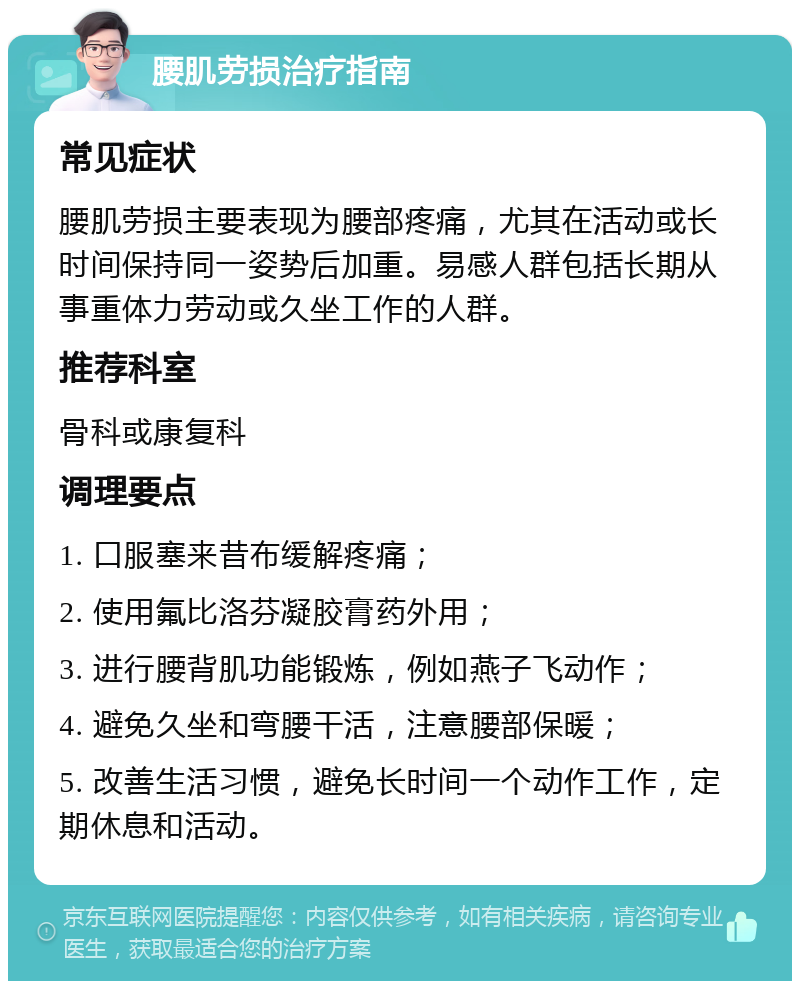 腰肌劳损治疗指南 常见症状 腰肌劳损主要表现为腰部疼痛，尤其在活动或长时间保持同一姿势后加重。易感人群包括长期从事重体力劳动或久坐工作的人群。 推荐科室 骨科或康复科 调理要点 1. 口服塞来昔布缓解疼痛； 2. 使用氟比洛芬凝胶膏药外用； 3. 进行腰背肌功能锻炼，例如燕子飞动作； 4. 避免久坐和弯腰干活，注意腰部保暖； 5. 改善生活习惯，避免长时间一个动作工作，定期休息和活动。