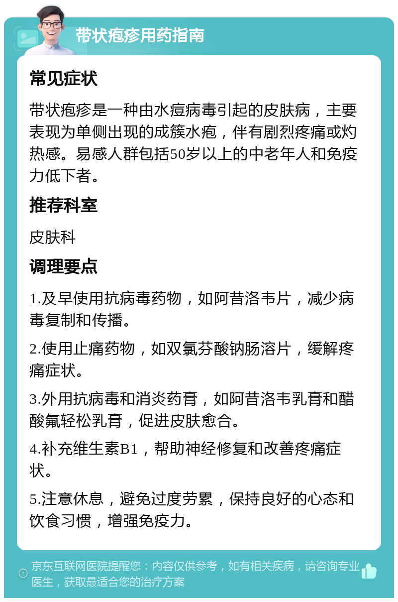 带状疱疹用药指南 常见症状 带状疱疹是一种由水痘病毒引起的皮肤病，主要表现为单侧出现的成簇水疱，伴有剧烈疼痛或灼热感。易感人群包括50岁以上的中老年人和免疫力低下者。 推荐科室 皮肤科 调理要点 1.及早使用抗病毒药物，如阿昔洛韦片，减少病毒复制和传播。 2.使用止痛药物，如双氯芬酸钠肠溶片，缓解疼痛症状。 3.外用抗病毒和消炎药膏，如阿昔洛韦乳膏和醋酸氟轻松乳膏，促进皮肤愈合。 4.补充维生素B1，帮助神经修复和改善疼痛症状。 5.注意休息，避免过度劳累，保持良好的心态和饮食习惯，增强免疫力。