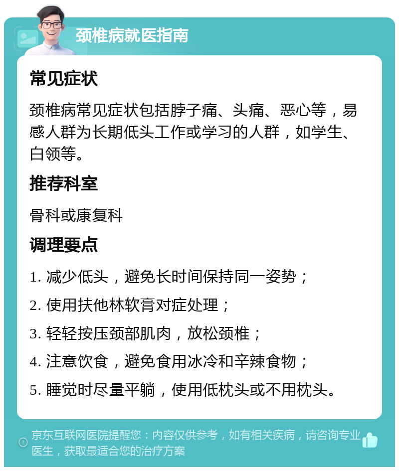 颈椎病就医指南 常见症状 颈椎病常见症状包括脖子痛、头痛、恶心等，易感人群为长期低头工作或学习的人群，如学生、白领等。 推荐科室 骨科或康复科 调理要点 1. 减少低头，避免长时间保持同一姿势； 2. 使用扶他林软膏对症处理； 3. 轻轻按压颈部肌肉，放松颈椎； 4. 注意饮食，避免食用冰冷和辛辣食物； 5. 睡觉时尽量平躺，使用低枕头或不用枕头。