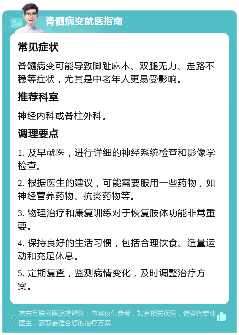 脊髓病变就医指南 常见症状 脊髓病变可能导致脚趾麻木、双腿无力、走路不稳等症状，尤其是中老年人更易受影响。 推荐科室 神经内科或脊柱外科。 调理要点 1. 及早就医，进行详细的神经系统检查和影像学检查。 2. 根据医生的建议，可能需要服用一些药物，如神经营养药物、抗炎药物等。 3. 物理治疗和康复训练对于恢复肢体功能非常重要。 4. 保持良好的生活习惯，包括合理饮食、适量运动和充足休息。 5. 定期复查，监测病情变化，及时调整治疗方案。