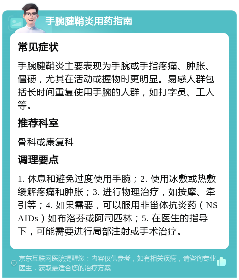 手腕腱鞘炎用药指南 常见症状 手腕腱鞘炎主要表现为手腕或手指疼痛、肿胀、僵硬，尤其在活动或握物时更明显。易感人群包括长时间重复使用手腕的人群，如打字员、工人等。 推荐科室 骨科或康复科 调理要点 1. 休息和避免过度使用手腕；2. 使用冰敷或热敷缓解疼痛和肿胀；3. 进行物理治疗，如按摩、牵引等；4. 如果需要，可以服用非甾体抗炎药（NSAIDs）如布洛芬或阿司匹林；5. 在医生的指导下，可能需要进行局部注射或手术治疗。