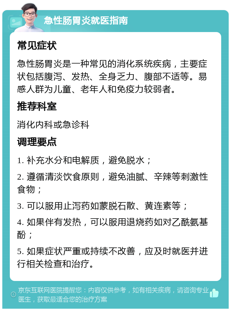 急性肠胃炎就医指南 常见症状 急性肠胃炎是一种常见的消化系统疾病，主要症状包括腹泻、发热、全身乏力、腹部不适等。易感人群为儿童、老年人和免疫力较弱者。 推荐科室 消化内科或急诊科 调理要点 1. 补充水分和电解质，避免脱水； 2. 遵循清淡饮食原则，避免油腻、辛辣等刺激性食物； 3. 可以服用止泻药如蒙脱石散、黄连素等； 4. 如果伴有发热，可以服用退烧药如对乙酰氨基酚； 5. 如果症状严重或持续不改善，应及时就医并进行相关检查和治疗。