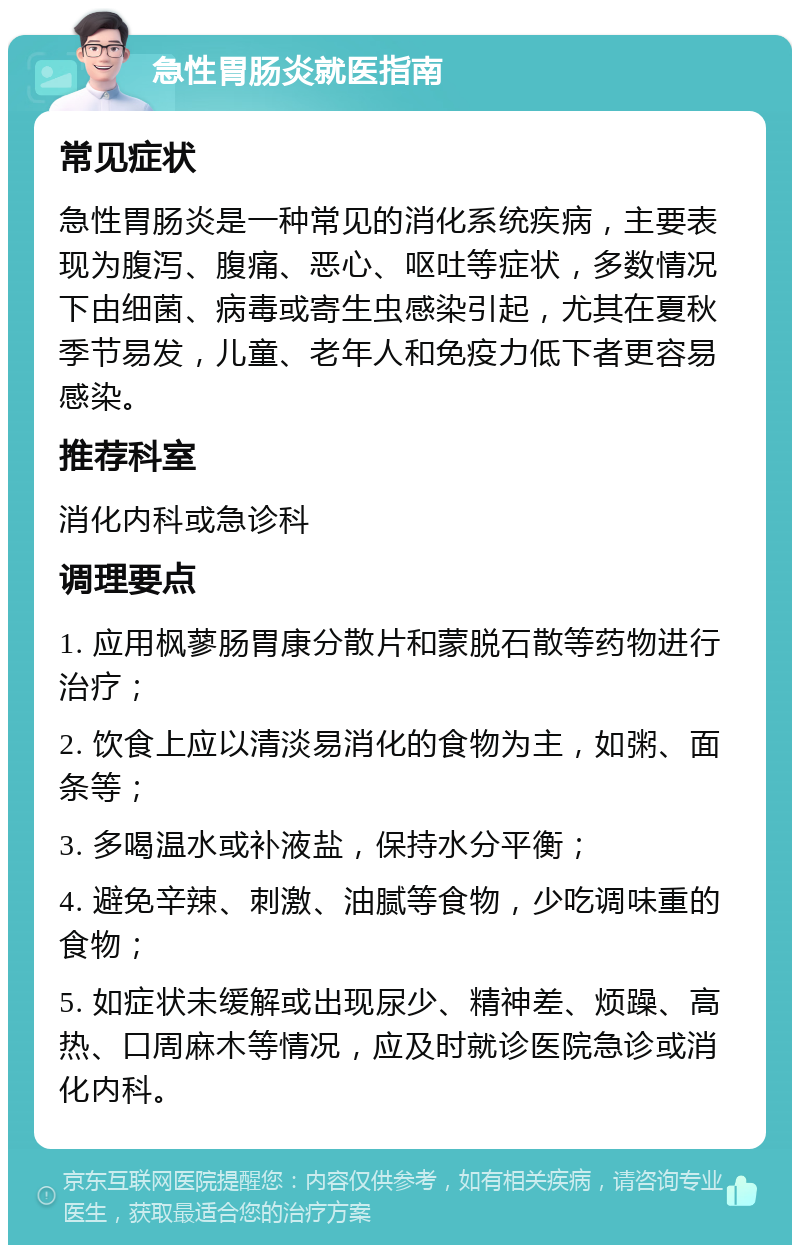 急性胃肠炎就医指南 常见症状 急性胃肠炎是一种常见的消化系统疾病，主要表现为腹泻、腹痛、恶心、呕吐等症状，多数情况下由细菌、病毒或寄生虫感染引起，尤其在夏秋季节易发，儿童、老年人和免疫力低下者更容易感染。 推荐科室 消化内科或急诊科 调理要点 1. 应用枫蓼肠胃康分散片和蒙脱石散等药物进行治疗； 2. 饮食上应以清淡易消化的食物为主，如粥、面条等； 3. 多喝温水或补液盐，保持水分平衡； 4. 避免辛辣、刺激、油腻等食物，少吃调味重的食物； 5. 如症状未缓解或出现尿少、精神差、烦躁、高热、口周麻木等情况，应及时就诊医院急诊或消化内科。