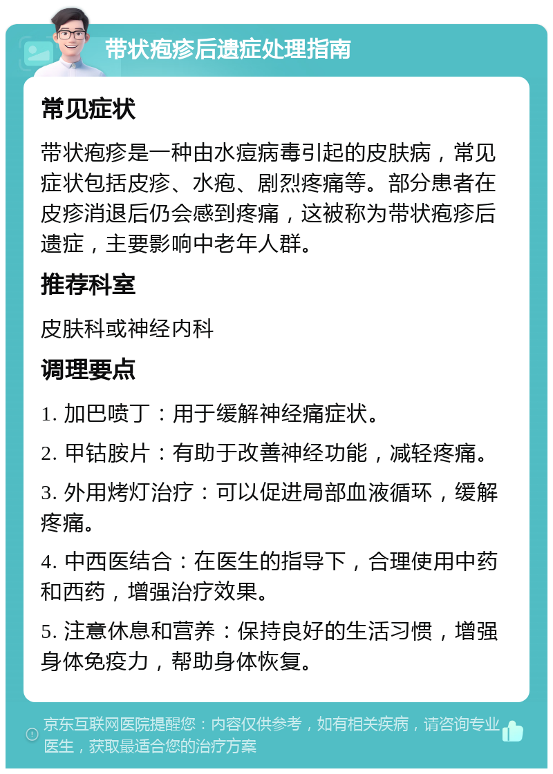 带状疱疹后遗症处理指南 常见症状 带状疱疹是一种由水痘病毒引起的皮肤病，常见症状包括皮疹、水疱、剧烈疼痛等。部分患者在皮疹消退后仍会感到疼痛，这被称为带状疱疹后遗症，主要影响中老年人群。 推荐科室 皮肤科或神经内科 调理要点 1. 加巴喷丁：用于缓解神经痛症状。 2. 甲钴胺片：有助于改善神经功能，减轻疼痛。 3. 外用烤灯治疗：可以促进局部血液循环，缓解疼痛。 4. 中西医结合：在医生的指导下，合理使用中药和西药，增强治疗效果。 5. 注意休息和营养：保持良好的生活习惯，增强身体免疫力，帮助身体恢复。