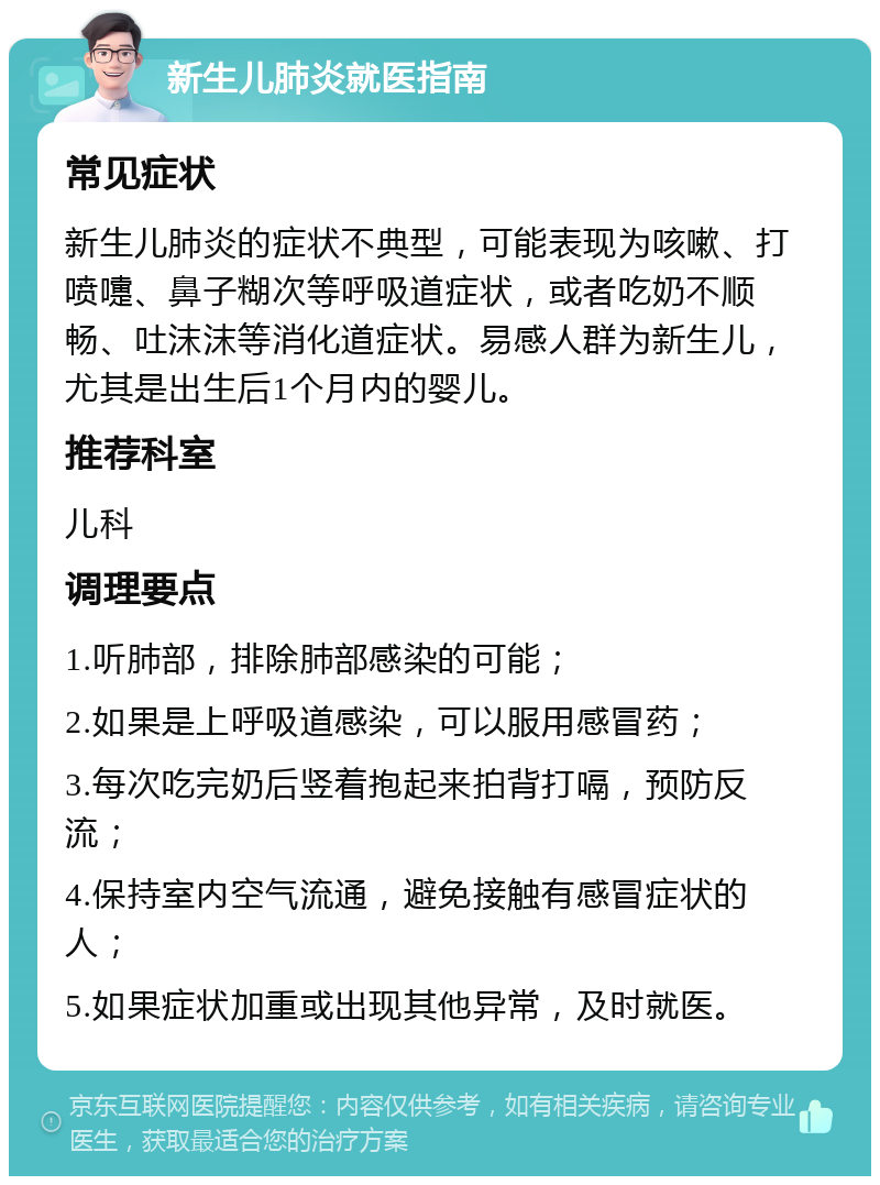 新生儿肺炎就医指南 常见症状 新生儿肺炎的症状不典型，可能表现为咳嗽、打喷嚏、鼻子糊次等呼吸道症状，或者吃奶不顺畅、吐沫沫等消化道症状。易感人群为新生儿，尤其是出生后1个月内的婴儿。 推荐科室 儿科 调理要点 1.听肺部，排除肺部感染的可能； 2.如果是上呼吸道感染，可以服用感冒药； 3.每次吃完奶后竖着抱起来拍背打嗝，预防反流； 4.保持室内空气流通，避免接触有感冒症状的人； 5.如果症状加重或出现其他异常，及时就医。