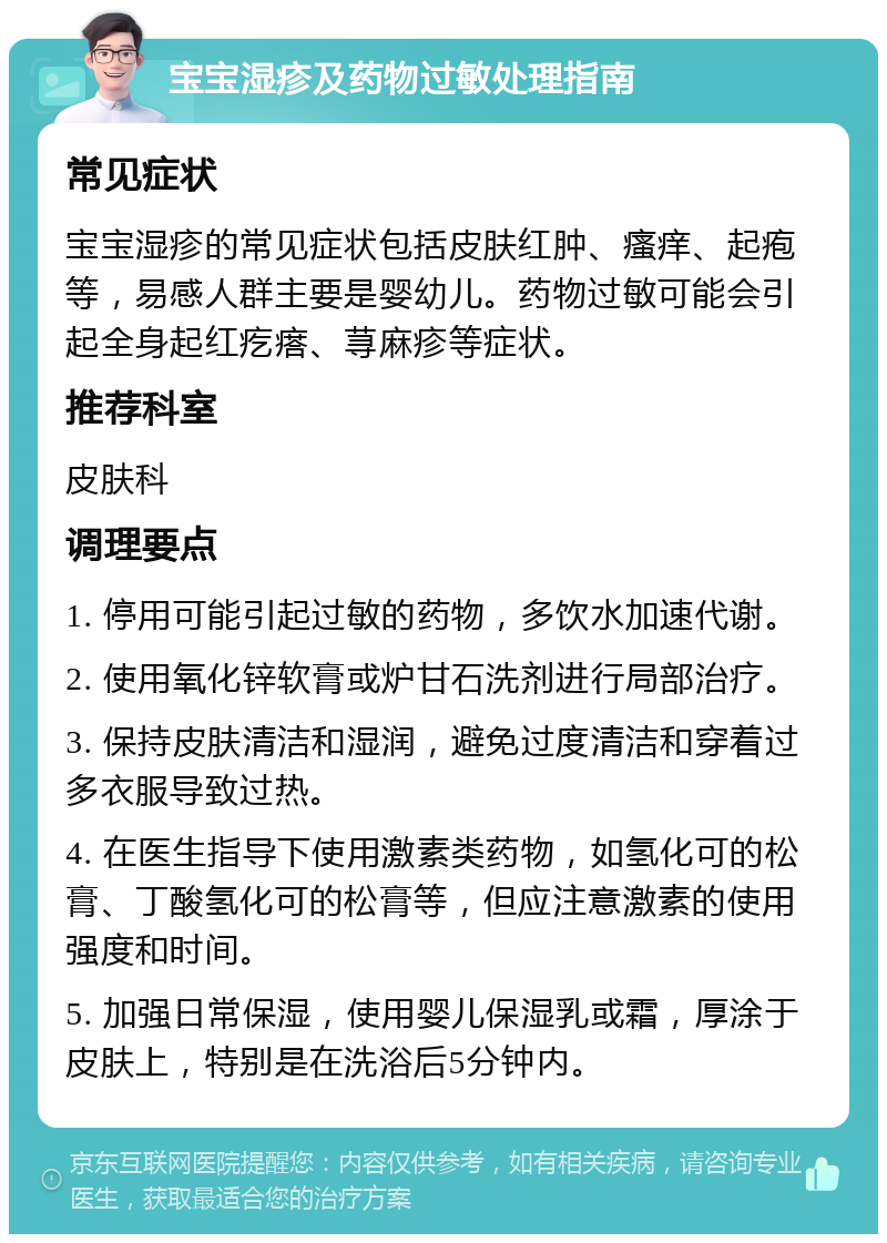 宝宝湿疹及药物过敏处理指南 常见症状 宝宝湿疹的常见症状包括皮肤红肿、瘙痒、起疱等，易感人群主要是婴幼儿。药物过敏可能会引起全身起红疙瘩、荨麻疹等症状。 推荐科室 皮肤科 调理要点 1. 停用可能引起过敏的药物，多饮水加速代谢。 2. 使用氧化锌软膏或炉甘石洗剂进行局部治疗。 3. 保持皮肤清洁和湿润，避免过度清洁和穿着过多衣服导致过热。 4. 在医生指导下使用激素类药物，如氢化可的松膏、丁酸氢化可的松膏等，但应注意激素的使用强度和时间。 5. 加强日常保湿，使用婴儿保湿乳或霜，厚涂于皮肤上，特别是在洗浴后5分钟内。