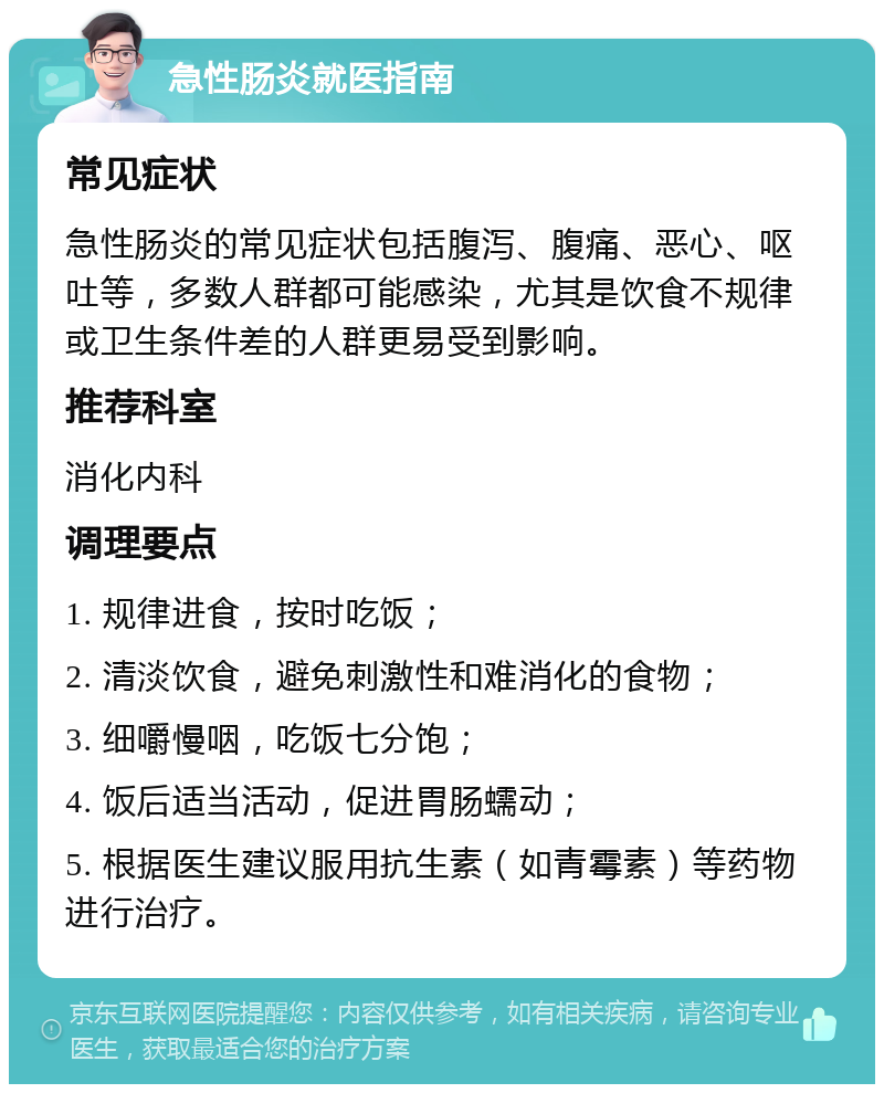 急性肠炎就医指南 常见症状 急性肠炎的常见症状包括腹泻、腹痛、恶心、呕吐等，多数人群都可能感染，尤其是饮食不规律或卫生条件差的人群更易受到影响。 推荐科室 消化内科 调理要点 1. 规律进食，按时吃饭； 2. 清淡饮食，避免刺激性和难消化的食物； 3. 细嚼慢咽，吃饭七分饱； 4. 饭后适当活动，促进胃肠蠕动； 5. 根据医生建议服用抗生素（如青霉素）等药物进行治疗。