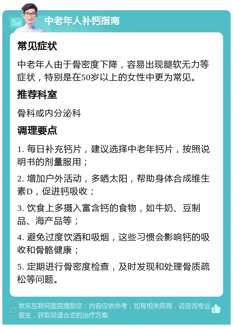 中老年人补钙指南 常见症状 中老年人由于骨密度下降，容易出现腿软无力等症状，特别是在50岁以上的女性中更为常见。 推荐科室 骨科或内分泌科 调理要点 1. 每日补充钙片，建议选择中老年钙片，按照说明书的剂量服用； 2. 增加户外活动，多晒太阳，帮助身体合成维生素D，促进钙吸收； 3. 饮食上多摄入富含钙的食物，如牛奶、豆制品、海产品等； 4. 避免过度饮酒和吸烟，这些习惯会影响钙的吸收和骨骼健康； 5. 定期进行骨密度检查，及时发现和处理骨质疏松等问题。