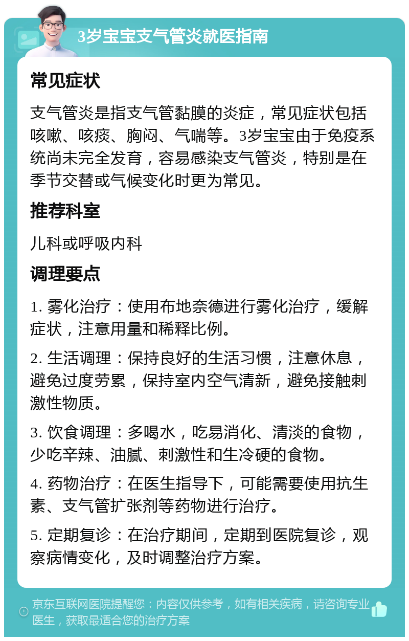 3岁宝宝支气管炎就医指南 常见症状 支气管炎是指支气管黏膜的炎症，常见症状包括咳嗽、咳痰、胸闷、气喘等。3岁宝宝由于免疫系统尚未完全发育，容易感染支气管炎，特别是在季节交替或气候变化时更为常见。 推荐科室 儿科或呼吸内科 调理要点 1. 雾化治疗：使用布地奈德进行雾化治疗，缓解症状，注意用量和稀释比例。 2. 生活调理：保持良好的生活习惯，注意休息，避免过度劳累，保持室内空气清新，避免接触刺激性物质。 3. 饮食调理：多喝水，吃易消化、清淡的食物，少吃辛辣、油腻、刺激性和生冷硬的食物。 4. 药物治疗：在医生指导下，可能需要使用抗生素、支气管扩张剂等药物进行治疗。 5. 定期复诊：在治疗期间，定期到医院复诊，观察病情变化，及时调整治疗方案。