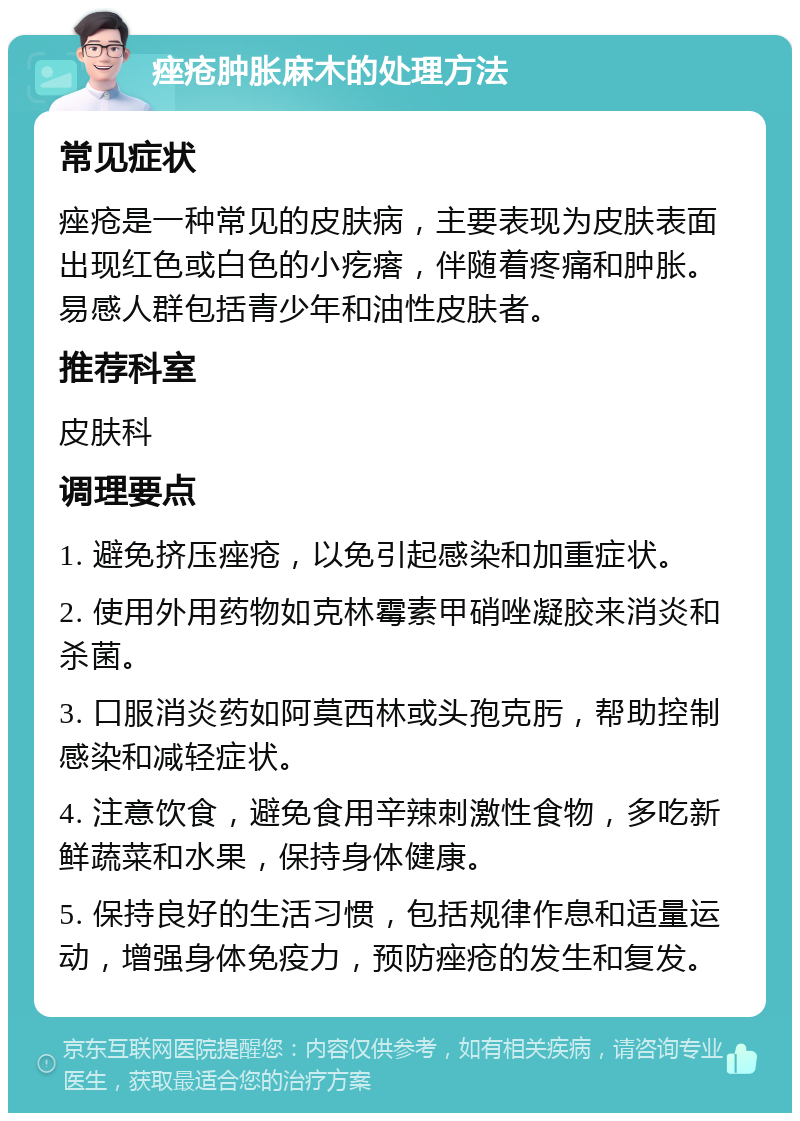 痤疮肿胀麻木的处理方法 常见症状 痤疮是一种常见的皮肤病，主要表现为皮肤表面出现红色或白色的小疙瘩，伴随着疼痛和肿胀。易感人群包括青少年和油性皮肤者。 推荐科室 皮肤科 调理要点 1. 避免挤压痤疮，以免引起感染和加重症状。 2. 使用外用药物如克林霉素甲硝唑凝胶来消炎和杀菌。 3. 口服消炎药如阿莫西林或头孢克肟，帮助控制感染和减轻症状。 4. 注意饮食，避免食用辛辣刺激性食物，多吃新鲜蔬菜和水果，保持身体健康。 5. 保持良好的生活习惯，包括规律作息和适量运动，增强身体免疫力，预防痤疮的发生和复发。